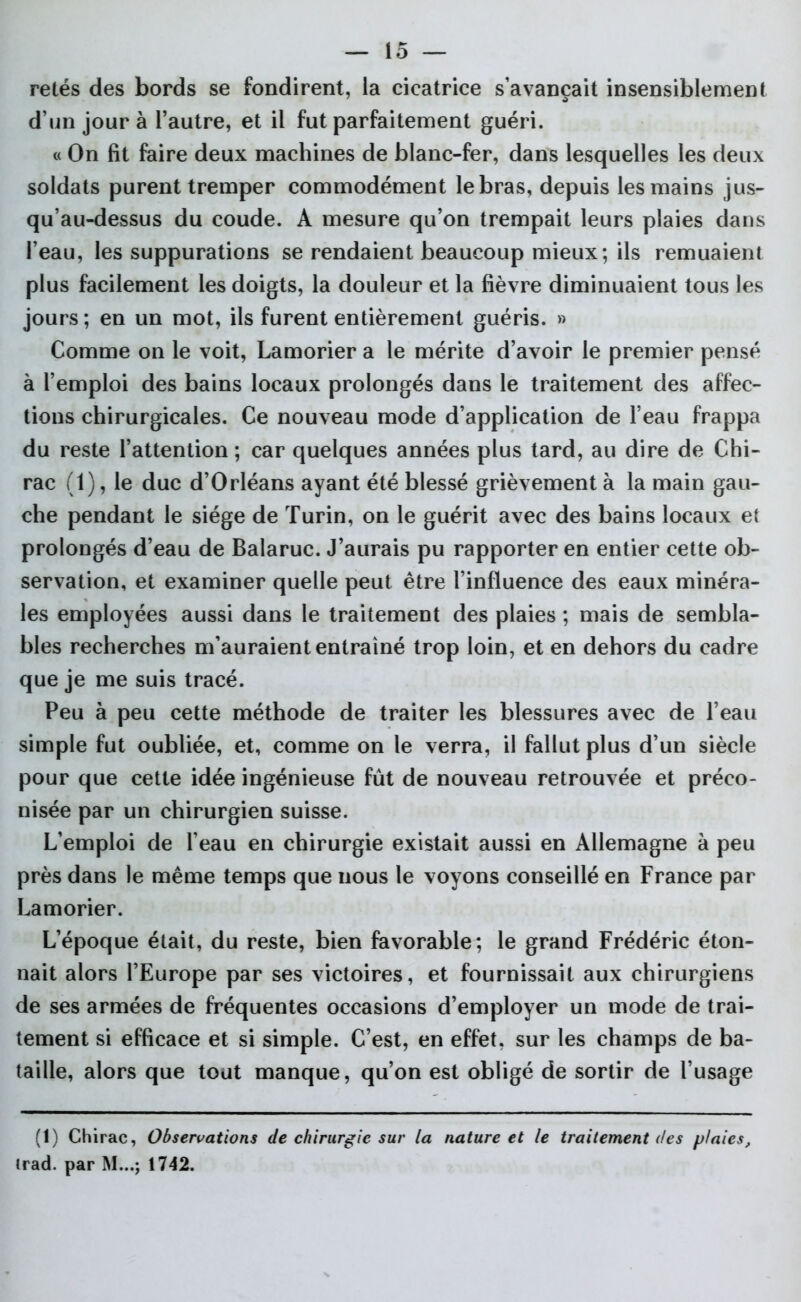 retés des bords se fondirent, la cicatrice s’avançait insensiblement d’un jour à l’autre, et il fut parfaitement guéri. « On fit faire deux machines de blanc-fer, dans lesquelles les deux soldats purent tremper commodément le bras, depuis les mains jus- qu’au-dessus du coude. A mesure qu’on trempait leurs plaies dans l’eau, les suppurations se rendaient beaucoup mieux; ils remuaient plus facilement les doigts, la douleur et la fièvre diminuaient tous les jours; en un mot, ils furent entièrement guéris. » Comme on le voit, Lamorier a le mérite d’avoir le premier pensé à l’emploi des bains locaux prolongés dans le traitement des affec- tions chirurgicales. Ce nouveau mode d’application de l’eau frappa du reste l’attention ; car quelques années plus tard, au dire de Chi- rac (1), le duc d’Orléans ayant été blessé grièvement à la main gau- che pendant le siège de Turin, on le guérit avec des bains locaux et prolongés d’eau de Balaruc. J’aurais pu rapporter en entier cette ob- servation, et examiner quelle peut être l’influence des eaux minéra- les employées aussi dans le traitement des plaies ; mais de sembla- bles recherches m’auraient entraîné trop loin, et en dehors du cadre que je me suis tracé. Peu à peu cette méthode de traiter les blessures avec de l’eau simple fut oubliée, et, comme on le verra, il fallut plus d’un siècle pour que cette idée ingénieuse fût de nouveau retrouvée et préco- nisée par un chirurgien suisse. L’emploi de l’eau en chirurgie existait aussi en Allemagne à peu près dans le même temps que nous le voyons conseillé en France par Lamorier. L’époque était, du reste, bien favorable; le grand Frédéric éton- nait alors l’Europe par ses victoires, et fournissait aux chirurgiens de ses armées de fréquentes occasions d’employer un mode de trai- tement si efficace et si simple. C’est, en effet, sur les champs de ba- taille, alors que tout manque, qu’on est obligé de sortir de l’usage (I) Chirac, Observations de chirurgie sur la nature et le traitement des plaies, (rad. par M...j 1742.