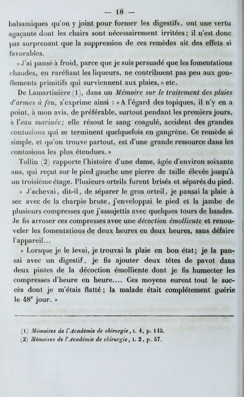 balsamiques qu’on y joint pour former les digestifs, ont une vertu agaçante dont les chairs sont nécessairement irritées; il n’est donc pas surprenant que la suppression de ces remèdes ait des effets si favorables. « J’ai pansé à froid, parce que je suis persuadé que les fomentations chaudes, en raréfiant les liqueurs, ne contribuent pas peu aux gon- flements primitifs qui surviennent aux plaies, » etc. De Lamartinière (1), dans un Mémoire sur le traitement des plaies d'armes à feu, s’exprime ainsi : « A l’égard des topiques, il n’y en a point, à mon avis, de préférable, surtout pendant les premiers jours, à Veau marinée; elle résout le sang coagulé, accident des grandes contusions qui se terminent quelquefois en gangrène. Ce remède si simple, et qu’on trouve partout, est d’une grande ressource dans les contusions les plus étendues. » Toliin (2) rapporte l’histoire d’une dame, âgée d’environ soixante ans, qui reçut sur le pied gauche une pierre de taille élevée jusqu’à un troisième étage. Plusieurs orteils furent brisés et séparés du pied. « J’achevai, dit-il, de séparer le gros orteil, je pansai la plaie à sec avec de la charpie brute, j’enveloppai le pied et la jambe de plusieurs compresses que j’assujettis avec quelques tours de bandes. Je fis arroser ces compresses avec une décoction émolliente et renou- veler les fomentations de deux heures en deux heures, sans défaire l’appareil... « Lorsque je le levai, je trouvai la plaie en bon état; je la pan- sai avec un digestif, je fis ajouter deux têtes de pavot dans deux pintes de la décoction émolliente dont je fis humecter les compresses d’heure en heure.... Ces moyens eurent tout le suc- cès dont je m’étais flatté ; la malade était complètement guérie le 48e jour. » (1) Mémoires de l’Académie de chirurgie, i. 4, p. 145. (2) Mémoires de /’Académie de chirurgie, l. 2, p. 57.