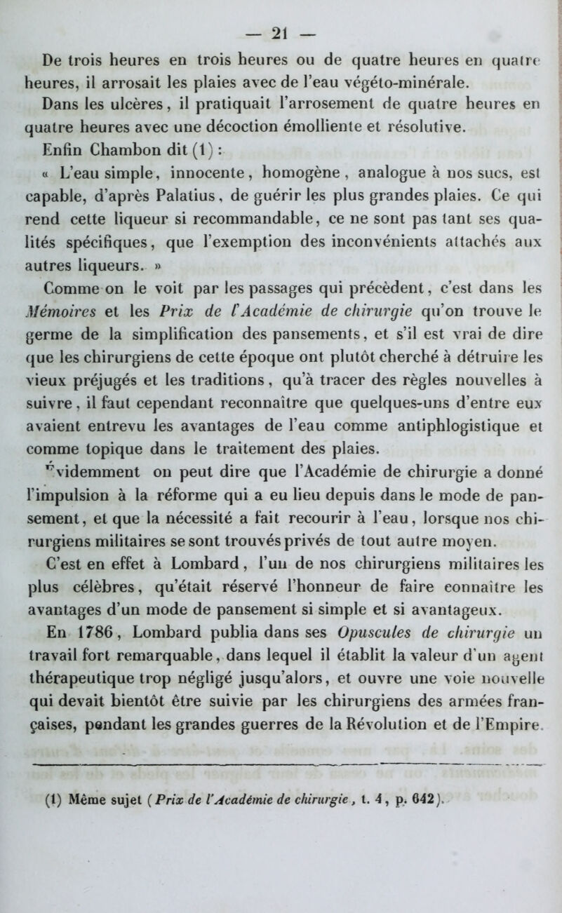 De trois heures en trois heures ou de quatre heures en quaire heures, il arrosait les plaies avec de l’eau végéto-minérale. Dans les ulcères, il pratiquait l’arrosement de quatre heures en quatre heures avec une décoction émolliente et résolutive. Enfin Chambon dit (1) : « L’eau simple, innocente, homogène, analogue à nos sucs, es! capable, d’après Palatius, de guérir les plus grandes plaies. Ce qui rend cette liqueur si recommandable, ce ne sont pas tant ses qua- lités spécifiques, que l’exemption des inconvénients attachés aux autres liqueurs. » Comme on le voit par les passages qui précèdent, c’est dans les Mémoires et les Prix de tAcadémie de chirurgie qu’on trouve le germe de la simplification des pansements, et s’il est vrai de dire que les chirurgiens de cette époque ont plutôt cherché à détruire les vieux préjugés et les traditions, qu’à tracer des règles nouvelles à suivre, il faut cependant reconnaître que quelques-uns d’entre eux avaient entrevu les avantages de l’eau comme antiphlogistique et comme topique dans le traitement des plaies. évidemment on peut dire que l’Académie de chirurgie a donné l’impulsion à la réforme qui a eu lieu depuis dans le mode de pan- sement, et que la nécessité a fait recourir à l’eau, lorsque nos chi- rurgiens militaires se sont trouvés privés de tout autre moyen. C’est en effet à Lombard, l’un de nos chirurgiens militaires les plus célèbres, qu’était réservé l’honneur de faire connaître les avantages d’un mode de pansement si simple et si avantageux. En 1786, Lombard publia dans ses Opuscules de chirurgie un travail fort remarquable, dans lequel il établit la valeur d un agent thérapeutique trop négligé jusqu’alors, et ouvre une voie nouvelle qui devait bientôt être suivie par les chirurgiens des armées fran- çaises, pendant les grandes guerres de la Révolution et de l’Empire (1) Même sujet ( Prix de l'Académie de chirurgie, t. 4, p. 642 ),