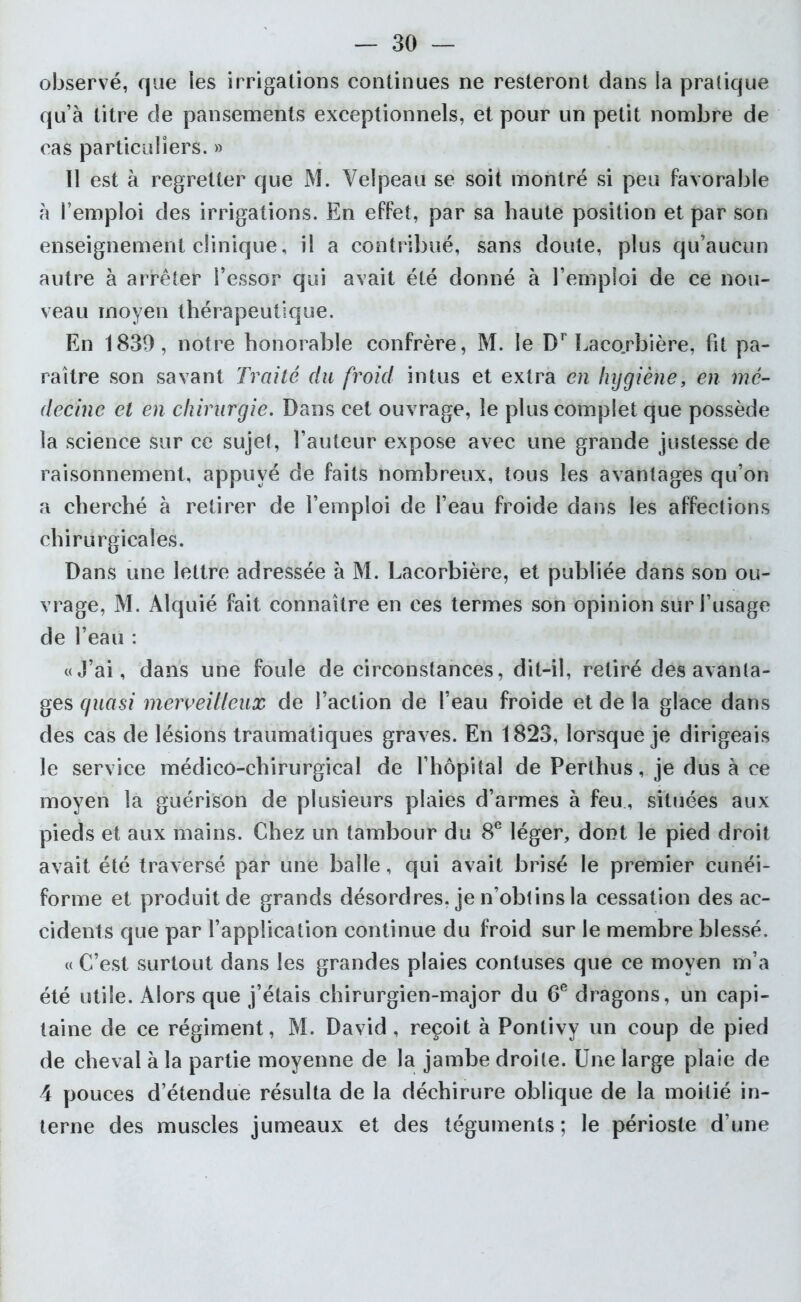 observé, que les irrigations continues ne resteront dans la pratique quà litre de pansements exceptionnels, et pour un petit nombre de cas particuliers. » II est à regretter que M. Velpeau se soit montré si peu favorable h l’emploi des irrigations. En effet, par sa haute position et par son enseignement clinique, il a contribué, sans doute, plus qu’aucun autre à arrêter l’essor qui avait été donné à l’emploi de ce nou- veau moyen thérapeutique. En 1839, notre honorable confrère, M. le Dr Laco.rbière, fit pa- raître son savant Traité du froid intus et extra en hygiène, en mé- decine et en chirurgie. Dans cet ouvrage, le plus complet que possède la science sur ce sujet, l’auteur expose avec une grande justesse de raisonnement, appuyé de faits nombreux, tous les avantages qu’on a cherché à retirer de l’emploi de l’eau froide dans les affections chirurgicales. Dans une lettre adressée à M. Lacorbière, et publiée dans son ou- vrage, M. Aiquié fait connaître en ces termes son opinion sur l’usage de l’eau : «J’ai, dans une foule de circonstances, dit-il, retiré des avanta- ges quasi merveilleux de l’action de l’eau froide et de la glace dans des cas de lésions traumatiques graves. En 1823, lorsque je dirigeais le service médico-chirurgical de l’hôpital de Perthus, je dus à ce moyen la guérison de plusieurs plaies d’armes à feu , situées aux pieds et aux mains. Chez un tambour du 8e léger, dont le pied droit avait été traversé par une balle, qui avait brisé le premier cunéi- forme et produit de grands désordres, je n’obtins la cessation des ac- cidents que par l’application continue du froid sur le membre blessé. « C’est surtout dans les grandes plaies contuses que ce moyen m’a été utile. Alors que j’étais chirurgien-major du 6e dragons, un capi- taine de ce régiment, M. David, reçoit à Pontivy un coup de pied de cheval à la partie moyenne de la jambe droite. Une large plaie de 4 pouces d’étendue résulta de la déchirure oblique de la moitié in- terne des muscles jumeaux et des téguments ; le périoste d’une