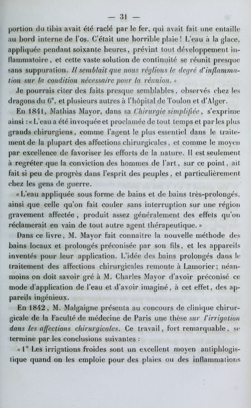 portion du tibia avait été raclé par le fer, qui avait fait une entaille au bord interne de l’os. C’était une horrible plaie ! L’eau à la glace, appliquée pendant soixante heures, prévint tout développement in- flammatoire , et cette vaste solution de continuité se réunit presque sans suppuration. îl semblait que nous réglions le degré d'inflamma- tion sur la condition nécessaire pour la réunion. » Je pourrais citer des faits presque semblables, observés chez les dragons du 6e, et plusieurs autres à l’hôpital de Toulon et d’Alger. En 1841, Mathias Mayor, dans sa Chirurgie simplifiée, s’exprime ainsi : « L’eau a été invoquée et proclamée de tout temps et par les plus grands chirurgiens, comme i’agent le plus essentiel dans le traite- ment de la plupart des affections chirurgicales, et comme le moyen par excellence de favoriser les efforts de la nature. Il est seulement à regréter que la conviction des hommes de l’art, sur ce point, ait fait si peu de progrès dans l’esprit des peuples, et particulièrement chez les gens de guerre. «L’eau appliquée sous forme de bains et de bains très-prolongés, ainsi que celle qu’on fait couler sans interruption sur une région gravement affectée , produit assez généralement des effets qu’on réclamerait en vain de tout autre agent thérapeutique. » Dans ce livre, M. Mayor fait connaître la nouvelle méthode des bains locaux et prolongés préconisée par son fils, et les appareils inventés pour leur application. L’idée des bains prolongés dans le traitement des affections chirurgicales remonte à Lamorier; néan- moins on doit savoir gré à M. Charles Mayor d’avoir préconisé ce mode d’application de l’eau et d’avoir imaginé, à cet effet, des ap- pareils ingénieux. En 1842, M. Malgaigne présenta au concours de clinique chirur- gicale de la Faculté de médecine de Paris une thèse sur l'irrigation dans les affections chirurgicales. Ce travail, fort remarquable, se termine par les conclusions suivantes : «1° Les irrigations froides sont un excellent moyen antiphlogis- tique quand on les emploie pour des plaies ou des inflammations