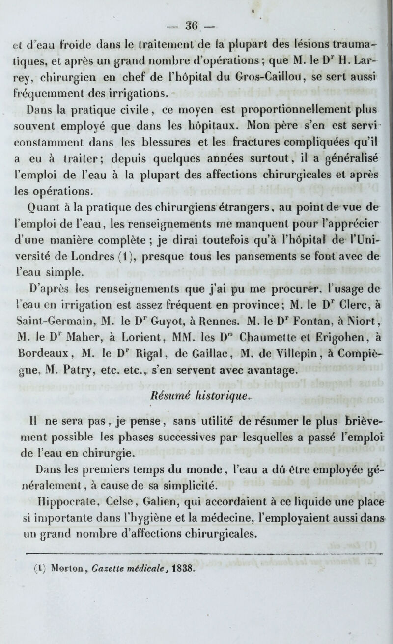 et dTeau froide dans le traitement de la plupart des lésions trauma- tiques, et après un grand nombre d’opérations ; que M. le Dr H. Lar- rey, chirurgien en chef de l’hôpital du Gros-Caillou, se sert aussi fréquemment des irrigations. Dans la pratique civile, ce moyen est proportionnellement plus souvent employé que dans les hôpitaux. Mon père s’en est servi constamment dans les blessures et les fractures compliquées qu’il a eu à traiter; depuis quelques années surtout, il a généralisé l’emploi de l’eau à la plupart des affections chirurgicales et après les opérations. Quant à la pratique des chirurgiens étrangers, au point de vue de l’emploi de l’eau, les renseignements me manquent pour l’apprécier d’une manière complète ; je dirai toutefois qu’à l’hôpital de l’Uni- versité de Londres (1), presque tous les pansements se font avec de l’eau simple. D’après les renseignements que j’ai pu me procurer, l’usage de beau en irrigation est assez fréquent en province; M. le Dr Clerc, à Saint-Germain, M. le Dr Guyot, à Rennes. M. le Dr Fontan, à Niort, M. le Dr Maher, à Lorient, MM. les Drs Chaumette et Erigohen, à Bordeaux, M. le Dr Rigal, de Gaillac, M. de Villepin, à Compiè- gne, M. Patry, etc. etc.r s’en servent avec avantage. Résumé historique. Il ne sera pas, je pense, sans utilité de résumer le plus briève- ment possible les phases successives par lesquelles a passé Remploi de l’eau en chirurgie. Dans les premiers temps du monde, l’eau a dû être employée gé- néralement, à cause de sa simplicité. Hippocrate, Celse, Galien, qui accordaient à ce liquide une place si importante dans l’hygiène et la médecine, Remployaient aussi dans un grand nombre d’affections chirurgicales. (1) Morton, Gazette médicale, 1838.