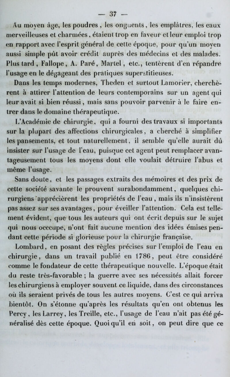 Au moyen âge, les poudres , les onguents, les emplâtres, les eaux merveilleuses et charmées, étaient trop en faveur et leur emploi trop en rapport avec l’esprit général de cette époque, pour qu’un moyen aussi simple pût avoir crédit auprès des médecins et des malades. Plus tard , Fallope, A. Paré, Martel, etc., tentèrent d’en répandre l’usage en le dégageant des pratiques superstitieuses. Dans les temps modernes, Theden et surtout Lamorîer, cherchè- rent à attirer l’attention de leurs contemporains sur un agent qui leur avait si bien réussi, mais sans pouvoir parvenir à le faire en- trer dans le domaine thérapeutique. L’Académie de chirurgie, qui a fourni des travaux si importants sur la plupart des affections chirurgicales, a cherché à simplifier les pansements, et tout naturellement, il semble qu’elle aurait dû insister sur l’usage de l’eau, puisque cet agent peut remplacer avan- tageusement tous les moyens dont elle voulait détruire l’abus et même l’usage. Sans doute, et les passages extraits des mémoires et des prix de cette société savante le prouvent surabondamment, quelques chi- rurgiens apprécièrent les propriétés de l’eau , mais ils n’insistèrent pas assez sur ses avantages, pour éveiller l’attention. Cela est telle- ment évident, que tous les auteurs qui ont écrit depuis sur le sujet qui nous occcupe, n’ont fait aucune mention des idées émises pen- dant cette période si glorieuse pour la chirurgie française. Lombard, en posant des règles précises sur l’emploi de l’eau en chirurgie, dans un travail publié en 1786, peut être considéré comme le fondateur de cette thérapeutique nouvelle. L’époque était du reste très-favorable ; la guerre avec ses nécessités allait forcer les chirurgiens à employer souvent ce liquide, dans des circonstances où ils seraient privés de tous les autres moyens. C’est ce qui arriva bientôt. On s’étonne qu’après les résultats qu’en ont obtenus les Percy , les Larrey, les Treille, etc., l’usage de l’eau n’ait pas été gé- néralisé dès cette époque. Quoiqu’il en soit, on peut dire que ce