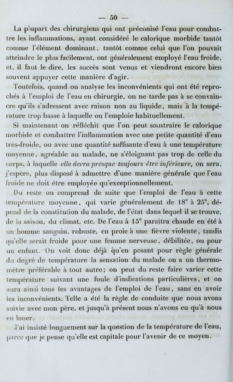 La plupart des chirurgiens qui ont préconisé l’eau pour combat- tre les inflammations, ayant considéré le calorique morbide tantôt comme l’élément dominant, tantôt comme celui que l’on pouvait atteindre le plus facilement, ont généralement employé l’eau froide, et, il faut le dire, les succès sont venus et viendront encore bien souvent appuyer cette manière d’agir. Toutefois, quand on analyse les inconvénients qui ont été repro- chés à l’emploi de l’eau en chirurgie, on ne tarde pas à se convain- cre qu’ils s’adressent avec raison non au liquide, mais à la tempé- rature trop basse à laquelle on l’emploie habituellement. Si maintenant on réfléchit que l’on peut soustraire le calorique morbide et combattre l’inflammation avec une petite quantité d’eau très-froide, ou avec une quantité suffisante d’eau à une température moyenne, agréable au malade, ne s’éloignant pas trop de celle du corps, à laquelle elle devra presque toujours être inférieure, on sera, j’espère, plus disposé à admettre d’une manière générale que l’eau froide ne doit être employée qu’exceptionnellement. Du reste on comprend de suite que l’emploi de l’eau à cette température moyenne, qui varie généralement de 18° à 25°, dé- pend de la constitution du malade, de l’état dans lequel il se trouve, de la saison, du climat, etc. De l’eau à 15° paraîtra chaude en été à un homme sanguin, robuste, en proie à une fièvre violente, tandis qu’elle serait froide pour une femme nerveuse, débilitée, ou pour un enfant. On voit donc déjà qu’en posant pour règle générale du degré de température la sensation du malade on a un thermo- mètre préférable à tout autre; on peut du reste faire varier cette température suivant une foule d’indications particulières, et on aura ainsi tous les avantages de l’emploi de l’eau, sans en avoir les inconvénients. Telle a été la règle de conduite que nous avons suivie avec mon père, et jusqu’à présent nous n’avons eu qu’à nous en louer. J’ai insisté longuement sur la question de la température de l’eau, parce que je pense qu’elle est capitale pour l’avenir de ce moyen.