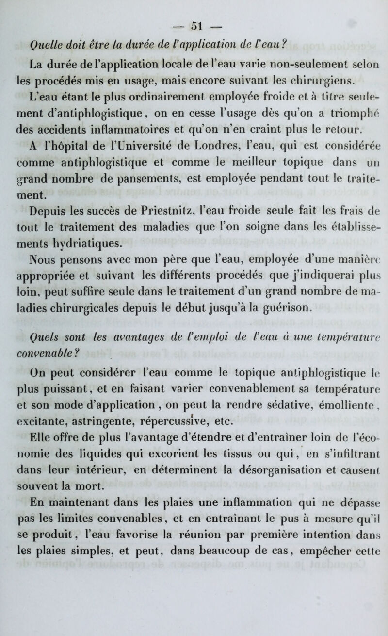 Quelle doit être la durée de l'application de l'eau ? La durée de l’application locale de l’eau varie non-seulement selon les procédés mis en usage, mais encore suivant les chirurgiens. L’eau étant le plus ordinairement employée froide et à titre seule- ment d’antiphlogistique, on en cesse l’usage dès qu’on a triomphé des accidents inflammatoires et qu’on n’en craint plus le retour. A l’hôpital de l’Université de Londres, l’eau, qui est considérée comme antiphlogistique et comme le meilleur topique dans uu grand nombre de pansements, est employée pendant tout le traite- ment. Depuis les succès de Priestnitz, l’eau froide seule fait les frais de tout le traitement des maladies que l’on soigne dans les établisse- ments hydriatiques. Nous pensons avec mon père que l’eau, employée d’une manière appropriée et suivant les différents procédés que j’indiquerai plus loin, peut suffire seule dans le traitement d’un grand nombre de ma- ladies chirurgicales depuis le début jusqu’à la guérison. Quels sont les avantages de l'emploi de l'eau à une température convenable ? On peut considérer l’eau comme le topique antiphlogistique le plus puissant, et en faisant varier convenablement sa température et son mode d’application , on peut la rendre sédative, émolliente, excitante, astringente, répercussîve, etc. Elle offre de plus l’avantage d’étendre et d’entraîner loin de l’éco- nomie des liquides qui excorient les tissus ou qui, en s’infiltrant dans leur intérieur, en déterminent la désorganisation et causent souvent la mort. En maintenant dans les plaies une inflammation qui ne dépasse pas les limites convenables, et en entraînant le pus à mesure qu’il se produit, l’eau favorise la réunion par première intention dans les plaies simples, et peut, dans beaucoup de cas, empêcher cette