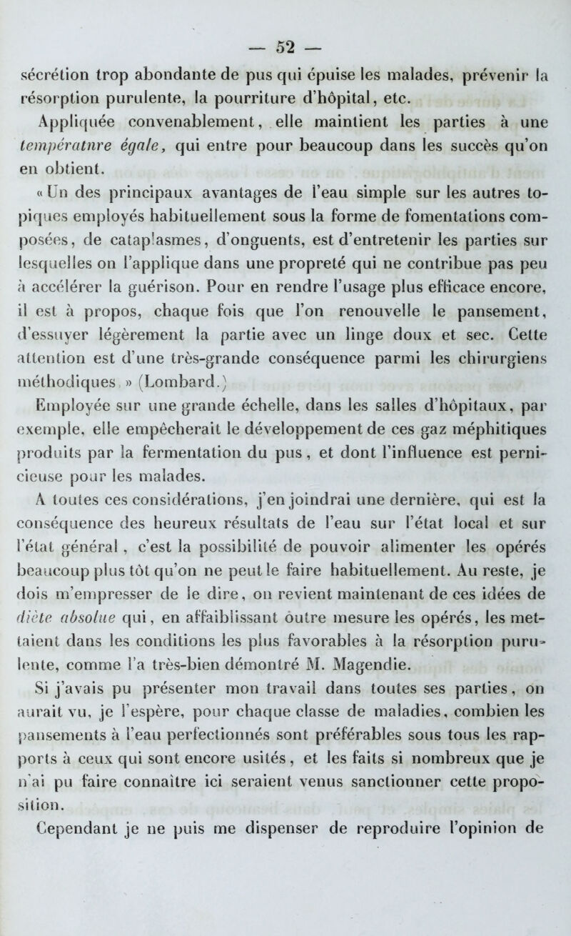 sécrétion trop abondante de pus qui épuise les malades, prévenir la résorption purulente, la pourriture d’hôpital, etc. Appliquée convenablement, elle maintient les parties à une température égale, qui entre pour beaucoup dans les succès qu’on en obtient. «Un des principaux avantages de l’eau simple sur les autres to- piques employés habituellement sous la forme de fomentations com- posées, de cataplasmes, d’onguents, est d’entretenir les parties sur lesquelles on l’applique dans une propreté qui ne contribue pas peu à accélérer la guérison. Pour en rendre l’usage plus efficace encore, il est à propos, chaque fois que l’on renouvelle le pansement, d’essuyer légèrement la partie avec un linge doux et sec. Cette attention est d’une très-grande conséquence parmi les chirurgiens méthodiques » (Lombard.) Employée sur une grande échelle, dans les salles d’hôpitaux, par exemple, elle empêcherait le développement de ces gaz méphitiques produits par la fermentation du pus, et dont l’influence est perni- cieuse pour les malades. A toutes ces considérations, j’en joindrai une dernière, qui est la conséquence des heureux résultats de l’eau sur l’état local et sur l’état général, c’est la possibilité de pouvoir alimenter les opérés beaucoup plus tôt qu’on ne peut le faire habituellement. Au reste, je dois m’empresser de le dire, on revient maintenant de ces idées de diète absolue qui, en affaiblissant outre mesure les opérés, les met- taient dans les conditions les plus favorables à la résorption puru- lente, comme l a très-bien démontré M. Magendie. Si j’avais pu présenter mon travail dans toutes ses parties, on aurait vu, je l’espère, pour chaque classe de maladies, combien les pansements à l’eau perfectionnés sont préférables sous tous les rap- ports à ceux qui sont encore usités, et les faits si nombreux que je n'ai pu faire connaître ici seraient venus sanctionner cette propo- sition. Cependant je ne puis me dispenser de reproduire l’opinion de