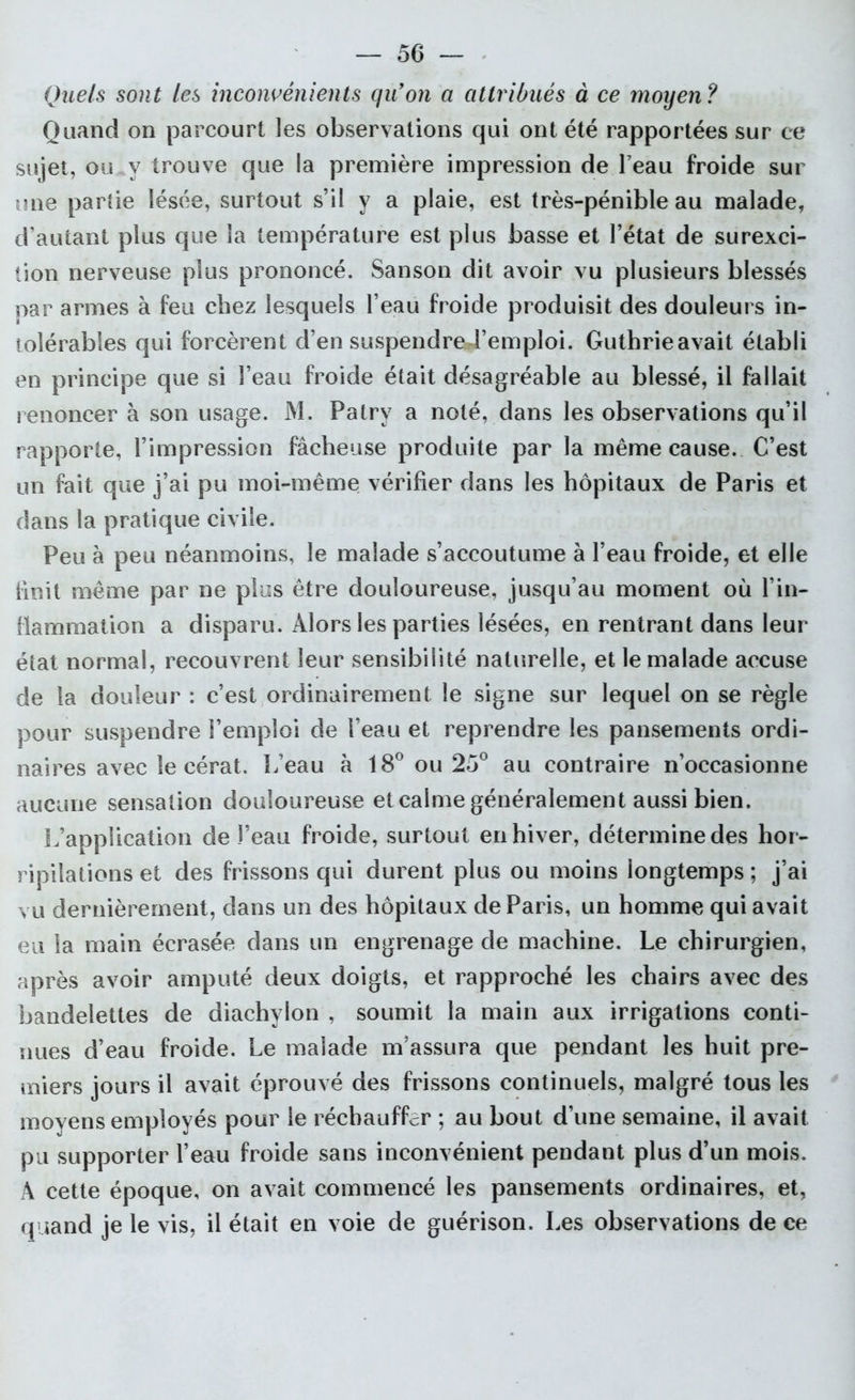 Quels sont les inconvénients qu’on a attribués à ce moyen? Quand on parcourt les observations qui ont été rapportées sur ce sujet, ou .v trouve que la première impression de Peau froide sur une parde lésée, surtout s’il y a plaie, est très-pénible au malade, d’autant plus que la température est plus basse et l’état de surexci- tion nerveuse plus prononcé. Sanson dit avoir vu plusieurs blessés par armes à feu chez lesquels l’eau froide produisit des douleurs in- tolérables qui forcèrent d’en suspendre l’emploi. Guthrieavait établi en principe que si l’eau froide était désagréable au blessé, il fallait renoncer à son usage. M. Patry a noté, dans les observations qu’il rapporte, l’impression fâcheuse produite par la même cause. C’est un fait que j’ai pu moi-même vérifier dans les hôpitaux de Paris et dans la pratique civile. Peu à peu néanmoins, le malade s’accoutume à l’eau froide, et elle finit même par ne plus être douloureuse, jusqu’au moment où l’in- flammation a disparu. Alors les parties lésées, en rentrant dans leur état normal, recouvrent leur sensibilité naturelle, et le malade accuse de la douleur : c’est ordinairement le signe sur lequel on se règle pour suspendre l’emploi de l’eau et reprendre les pansements ordi- naires avec le cérat. L’eau à 18° ou 25° au contraire n’occasionne aucune sensation douloureuse et calme généralement aussi bien. L’application de l’eau froide, surtout en hiver, détermine des hor- ripilations et des frissons qui durent plus ou moins longtemps ; j’ai vu dernièrement, dans un des hôpitaux de Paris, un homme qui avait eu la main écrasée dans un engrenage de machine. Le chirurgien, après avoir amputé deux doigts, et rapproché les chairs avec des bandelettes de diachylon , soumit la main aux irrigations conti- nues d’eau froide. Le malade m’assura que pendant les huit pre- miers jours il avait éprouvé des frissons continuels, malgré tous les moyens employés pour le réchauffer ; au bout d’une semaine, il avait pu supporter l’eau froide sans inconvénient pendant plus d’un mois. A cette époque, on avait commencé les pansements ordinaires, et, quand je le vis, il était en voie de guérison. Les observations de ce