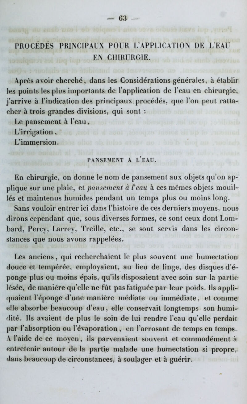 PROCÉDÉS PRINCIPAUX POUR L’APPLICATION DE L’EAU EN CHIRURGIE. Après avoir cherché, dans les Considérations générales, à établir les points les plus importants de l’application de l’eau en chirurgie, j’arrive à l’indication des principaux procédés, que l’on peut ratta- cher à trois grandes divisions, qui sont : Le pansement à l’eau, L’irrigation, L’immersion. PANSEMENT A L’EAU. En chirurgie, on donne le nom de pansement aux objets qu’on ap- plique sur une plaie, et pansement à lfeau à ces mêmes objets mouil- lés et maintenus humides pendant un temps plus ou moins long. Sans vouloir entrer ici dans l’histoire de ces derniers moyens, nous dirons cependant que, sous diverses formes, ce sont ceux dont Lom- bard, Percy, Larrey, Treille, etc., se sont servis dans les circon- stances que nous avons rappelées. Les anciens, qui recherchaient le plus souvent une humectation douce et tempérée, employaient, au lieu de linge, des disques d’é- ponge plus ou moins épais, qu’ils disposaient avec soin sur la partie lésée, de manière qu’elle ne fût pas fatiguée par leur poids. Ils appli- quaient l’éponge d’une manière médiate ou immédiate, et comme elle absorbe beaucoup d’eau, elle conservait longtemps son humi- dité. Ils avaient de plus le soin de lui rendre l’eau qu elle perdait par l’absorption ou l’évaporation , en l’arrosant de temps en temps, A l’aide de ce moyen, ils parvenaient souvent et commodément à entretenir autour de la partie malade une humectation si propre, dans beaucoup de circonstances, à soulager et à guérir.