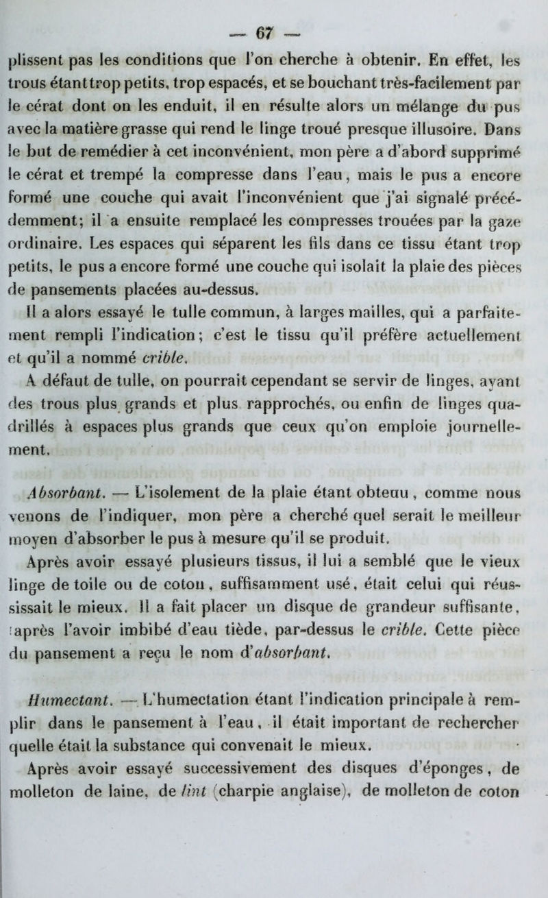 plissent pas les conditions que Ton cherche à obtenir. En effet, les trous étanttrop petits, trop espacés, et se bouchant très-facilement par le cérat dont on les enduit, il en résulte alors un mélange du pus avec la matière grasse qui rend le linge troué presque illusoire. Dans le but de remédier à cet inconvénient, mon père a d’abord supprimé le cérat et trempé la compresse dans l’eau, mais le pus a encore formé une couche qui avait l’inconvénient que j’ai signalé précé- demment; il a ensuite remplacé les compresses trouées par la gaze ordinaire. Les espaces qui séparent les fils dans ce tissu étant trop petits, le pus a encore formé une couche qui isolait la plaie des pièces de pansements placées au-dessus. Il a alors essayé le tulle commun, à larges mailles, qui a parfaite- ment rempli l’indication; c’est le tissu qu’il préfère actuellement et qu’il a nommé crible, A défaut de tulle, on pourrait cependant se servir de linges, ayant des trous plus grands et plus rapprochés, ou enfin de linges qua- drillés à espaces plus grands que ceux qu’on emploie journelle- ment. Absorbant. — L’isolement de la plaie étant obtenu , comme nous venons de l’indiquer, mon père a cherché quel serait le meilleur moyen d’absorber le pus à mesure qu’il se produit. Après avoir essayé plusieurs tissus, il lui a semblé que le vieux linge de toile ou de coton, suffisamment usé, était celui qui réus- sissait le mieux. 11 a fait placer un disque de grandeur suffisante, ■après l’avoir imbibé d’eau tiède, par-dessus le crible. Cette pièce du pansement a reçu le nom A'absorbant. Humectant. —lïhumectation étant l’indication principale à rem- plir dans le pansement à l’eau, il était important de rechercher quelle était la substance qui convenait le mieux. Après avoir essayé successivement des disques d’éponges, de molleton de laine, de Uni (charpie anglaise), de molleton de coton