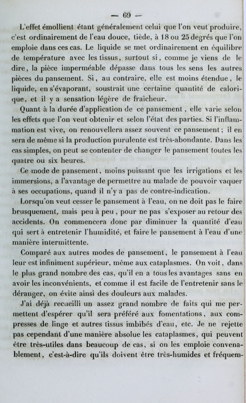 — 69 — L’effet émollient étant généralement celui que Ton veut produire, c’est ordinairement de l’eau douce, tiède, à 18 ou 25 degrés que l’on emploie dans ces cas. Le liquide se met ordinairement en équilibre de température avec les tissus, surtout si, comme je viens de le dire, la pièce imperméable dépasse dans tous les sens les autres pièces du pansement. Si, au contraire, elle est moins étendue, le liquide, en s’évaporant, soustrait une certaine quantité de calori- que, et il y a sensation légère de fraîcheur. Quant à la durée d’application de ce pansement, elle varie selon les effets que l’on veut obtenir et selon l’état des parties. Si l’inflam- mation est vive, on renouvellera assez souvent ce pansement ; il en sera de même si la production purulente est très-abondante. Dans les cas simples, on peut se contenter de changer le pansement toutes les quatre ou six heures. Ce mode de pansement, moins puissant que les irrigations et les immersions, a l’avantage de permettre au malade de pouvoir vaquer à ses occupations, quand il n’y a pas de contre-indication. Lorsqu’on veut cesser le pansement à l’eau, on ne doit pas le faire brusquement, mais peu à peu , pour ne pas s’exposer au retour des accidents. On commencera donc par diminuer la quantité d’eau qui sert à entretenir l’humidité, et faire le pansement à l’eau d’une manière intermittente. Comparé aux autres modes de pansement, le pansement à l’eau leur est infiniment supérieur, même aux cataplasmes. On voit, dans le plus grand nombre des cas, qu’il en a tous les avantages sans en avoir les inconvénients, et comme il est facile de l’entretenir sans le déranger, on évite ainsi des douleurs aux malades. J’ai déjà recueilli un assez grand nombre de faits qui me per- mettent d’espérer qu’il sera préféré aux fomentations, aux com- presses de linge et autres tissus imbibés d’eau, etc. Je ne rejette pas cependant d’une manière absolue les cataplasmes, qui peuvent être très-utiles dans beaucoup de cas, si on les emploie convena- blement , c’est-à-dire qu’ils doivent être très-humides et fréquem-