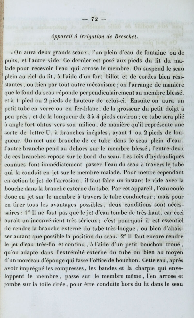 Appareil à irrigation de Breschet. «On aura deux grands seaux, l’un plein d’eau de fontaine ou de puits, et l’autre vide. Ce dernier est posé aux pieds du lit du ma- lade pour recevoir l’eau qui arrose le membre. On suspend le seau plein au ciel du lit, à l’aide d’un fort billot et de cordes bien rési- stantes , ou bien par tout autre mécanisme ; on l’arrange de manière que le fond du seau réponde perpendiculairement au membre blessé, et à 1 pied ou 2 pieds de hauteur de celui-ci. Ensuite on aura un petit tube en verre ou en fer-blanc, de la grosseur du petit doigt à peu près, et de la longueur de 3 à 4 pieds environ ; ce tube sera plié à angle fort obtus vers son milieu, de manière qu’il représente une sorte de lettre U, à branches inégales, ayant 1 ou 2 pieds de lon- gueur. On met une branche de ce tube dans le seau plein d’eau, l’autre branche pend au dehors sur le membre blessé ; l’entre-deux de ces branches repose sur le bord du seau. Les lois d’hvdrauliques connues font immédiatement passer l’eau du seau à travers le tube qui la conduit en jet sur le membre malade. Pour mettre cependant en action le jet de l’arrosion, il faut faire un instant le vide avec la bouche dans la branche externe du tube. Par cet appareil, l’eau coule donc en jet sur le membre à travers le tube conducteur; mais pour en tirer tous les avantages possibles, deux conditions sont néces- saires : 1° Il ne faut pas que le jet d’eau tombe de très-haut, car ceci aurait un inconvénient très-sérieux ; c’est pourquoi il est essentiel de rendre la branche externe du tube très-longue , ou bien d’abais- ser autant que possible la position du seau. 2° Il faut encore rendre le jet d’eau très-fin et continu , à l aide d’un petit bouchon troué , qu’on adapte dans l’extrémité externe du tube ou bien au moyen d’un morceau d’éponge qui fasse l’office de bouchon. Cette eau, après avoir imprégné les compresses, les bandes et la charpie qui enve- loppent le membre, passe sur le membre même, l’en arrose et tombe sur la toile cirée, pour être conduite hors du lit dans le seau