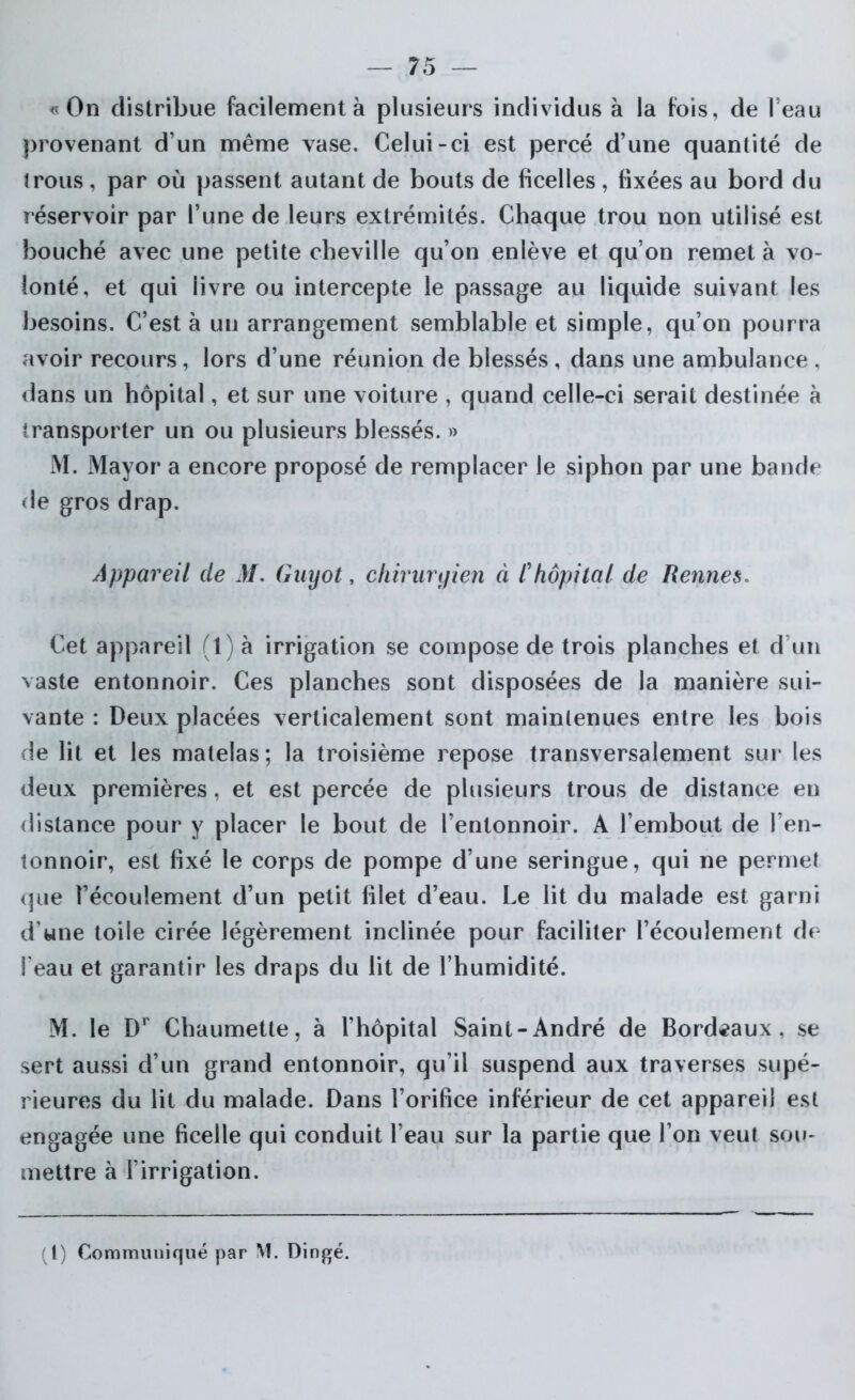 «On distribue facilement à plusieurs individus à la fois, de l’eau provenant d’un même vase. Celui-ci est percé d’une quantité de trous, par où passent autant de bouts de ficelles , fixées au bord du réservoir par l’une de leurs extrémités. Chaque trou non utilisé est bouché avec une petite cheville qu’on enlève et qu’on remet à vo- lonté, et qui livre ou intercepte le passage au liquide suivant les besoins. C’est à un arrangement semblable et simple, qu’on pourra avoir recours , lors d’une réunion de blessés , dans une ambulance , dans un hôpital, et sur une voiture , quand celle-ci serait destinée à transporter un ou plusieurs blessés. » M. Mayor a encore proposé de remplacer le siphon par une bande de gros drap. Appareil de M. Guyot, chirurgien à /’hôpital de Rennes* Cet appareil (1) à irrigation se compose de trois planches et d’un vaste entonnoir. Ces planches sont disposées de la manière sui- vante : Deux placées verticalement sont maintenues entre les bois de lit et les matelas; la troisième repose transversalement sur les deux premières, et est percée de plusieurs trous de distance en distance pour y placer le bout de l’entonnoir. A l’embout de l’en- tonnoir, est fixé le corps de pompe d’une seringue, qui ne permet que l’écoulement d’un petit lilet d’eau. Le lit du malade est garni d’wne toile cirée légèrement inclinée pour faciliter l’écoulement de l'eau et garantir les draps du lit de l’humidité. M. le Dr Chaumette, à l’hôpital Saint-André de Bordeaux, se sert aussi d’un grand entonnoir, qu’il suspend aux traverses supé- rieures du lit du malade. Dans l’orifice inférieur de cet appareil est engagée une ficelle qui conduit l’eau sur la partie que l’on veut sou- mettre à l’irrigation. (I) Communiqué par M. Dingé.