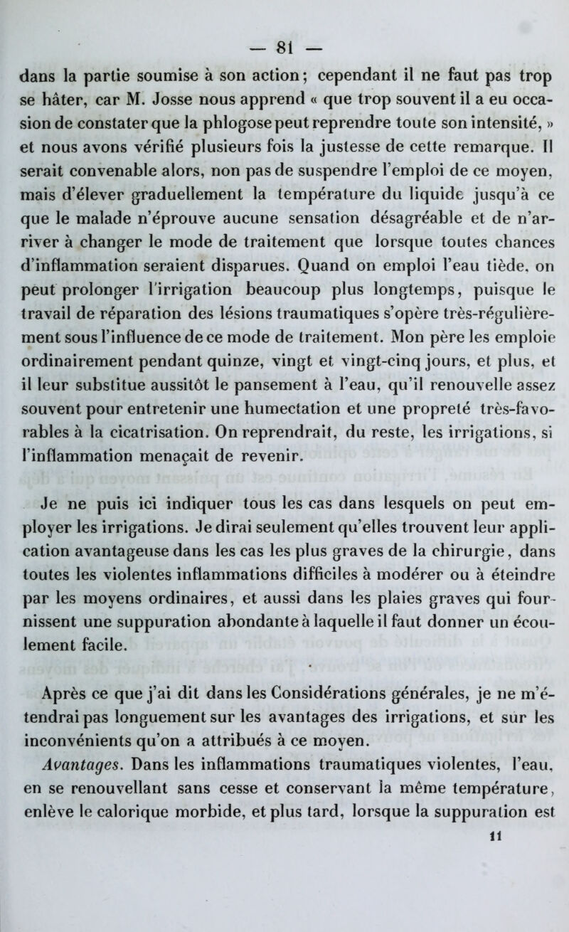 dans la partie soumise à son action ; cependant il ne faut pas trop se hâter, car M. Josse nous apprend « que trop souvent il a eu occa- sion de constater que la phlogose peut reprendre toute son intensité, » et nous avons vérifié plusieurs fois la justesse de cette remarque. Il serait convenable alors, non pas de suspendre l’emploi de ce moyen, mais d’élever graduellement la température du liquide jusqu’à ce que le malade n’éprouve aucune sensation désagréable et de n’ar- river à changer le mode de traitement que lorsque toutes chances d’inflammation seraient disparues. Quand on emploi l’eau tiède, on peut prolonger l'irrigation beaucoup plus longtemps, puisque le travail de réparation des lésions traumatiques s’opère très-régulière- ment sous l’influence de ce mode de traitement. Mon père les emploie ordinairement pendant quinze, vingt et vingt-cinq jours, et plus, et il leur substitue aussitôt le pansement à l’eau, qu’il renouvelle assez souvent pour entretenir une humectation et une propreté très-favo- rables à la cicatrisation. On reprendrait, du reste, les irrigations, si l’inflammation menaçait de revenir. Je ne puis ici indiquer tous les cas dans lesquels on peut em- ployer les irrigations. Je dirai seulement qu’elles trouvent leur appli- cation avantageuse dans les cas les plus graves de la chirurgie, dans toutes les violentes inflammations difficiles à modérer ou à éteindre par les moyens ordinaires, et aussi dans les plaies graves qui four- nissent une suppuration abondante à laquelle il faut donner un écou- lement facile. Après ce que j’ai dit dans les Considérations générales, je ne m’é- tendrai pas longuement sur les avantages des irrigations, et sur les inconvénients qu’on a attribués à ce moyen. Avantages. Dans les inflammations traumatiques violentes, l’eau, en se renouvellant sans cesse et conservant la même température, enlève le calorique morbide, et plus tard, lorsque la suppuration est il