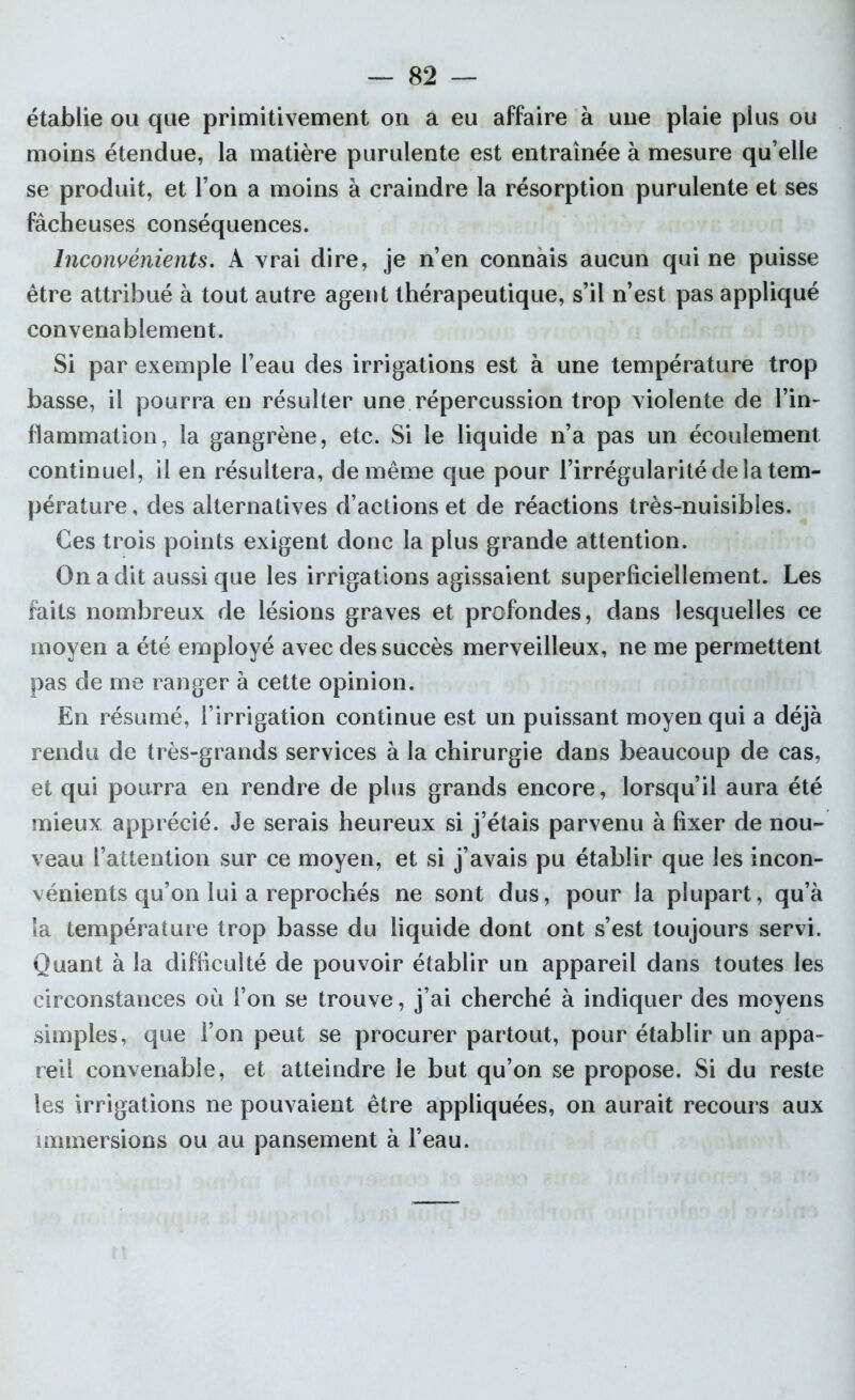 établie ou que primitivement on a eu affaire à une plaie plus ou moins étendue, la matière purulente est entraînée à mesure qu’elle se produit, et l’on a moins à craindre la résorption purulente et ses fâcheuses conséquences. Inconvénients. A vrai dire, je n’en connais aucun qui ne puisse être attribué à tout autre agent thérapeutique, s’il n’est pas appliqué convenablement. Si par exemple l’eau des irrigations est à une température trop basse, il pourra en résulter une répercussion trop violente de l’in- flammation, la gangrène, etc. Si le liquide n’a pas un écoulement continuel, il en résultera, de même que pour l’irrégularité de la tem- pérature , des alternatives d’actions et de réactions très-nuisibles. Ces trois points exigent donc la plus grande attention. On a dit aussi que les irrigations agissaient superficiellement. Les faits nombreux de lésions graves et profondes, dans lesquelles ce moyen a été employé avec des succès merveilleux, ne me permettent pas de me ranger à cette opinion. En résumé, l’irrigation continue est un puissant moyen qui a déjà rendu de très-grands services à la chirurgie dans beaucoup de cas, et qui pourra en rendre de plus grands encore, lorsqu’il aura été mieux apprécié. Je serais heureux si j’étais parvenu à fixer de nou- veau l’attention sur ce moyen, et si j’avais pu établir que les incon- vénients qu’on lui a reprochés ne sont dus, pour la plupart, qu’à îa température trop basse du liquide dont ont s’est toujours servi. Quant à la difficulté de pouvoir établir un appareil dans toutes les circonstances où l’on se trouve, j’ai cherché à indiquer des moyens simples, que l’on peut se procurer partout, pour établir un appa- reil convenable, et atteindre le but qu’on se propose. Si du reste les irrigations ne pouvaient être appliquées, on aurait recours aux immersions ou au pansement à l’eau.