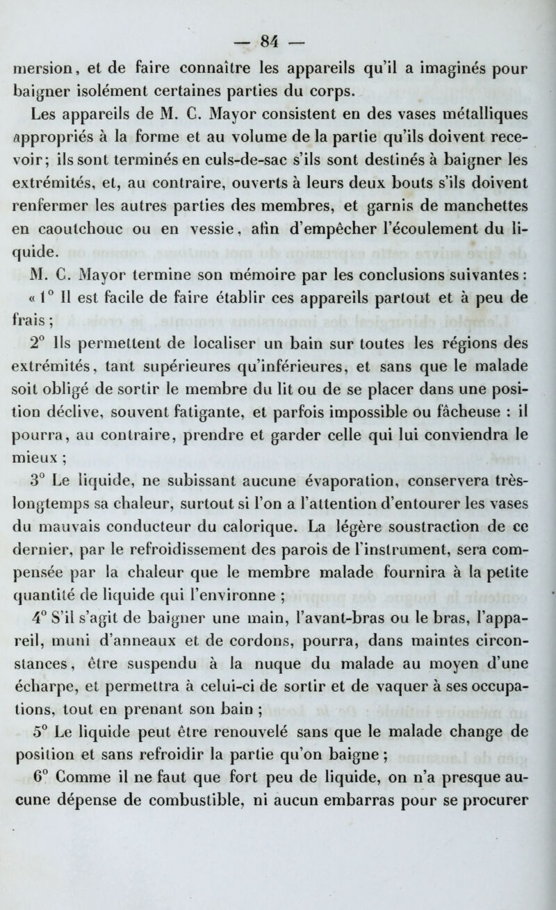 mersion, et de faire connaître les appareils qu’il a imaginés pour baigner isolément certaines parties du corps. Les appareils de M. G. Mayor consistent en des vases métalliques appropriés à la forme et au volume de la partie qu’ils doivent rece- voir; ils sont terminés en culs-de-sac s’ils sont destinés à baigner les extrémités, et, au contraire, ouverts à leurs deux bouts s’ils doivent renfermer les autres parties des membres, et garnis de manchettes en caoutchouc ou en vessie, atin d’empêcher l’écoulement du li- quide. M. C. Mayor termine son mémoire par les conclusions suivantes: « 1° Il est facile de faire établir ces appareils partout et à peu de frais ; 2° Ils permettent de localiser un bain sur toutes les régions des extrémités, tant supérieures qu’inférieures, et sans que le malade soit obligé de sortir le membre du lit ou de se placer dans une posi- tion déclive, souvent fatigante, et parfois impossible ou fâcheuse : il pourra, au contraire, prendre et garder celle qui lui conviendra le mieux ; 3° Le liquide, ne subissant aucune évaporation, conservera très- longtemps sa chaleur, surtout si l’on a l’attention d’entourer les vases du mauvais conducteur du calorique. La légère soustraction de ce dernier, par le refroidissement des parois de l’instrument, sera com- pensée par la chaleur que le membre malade fournira à la petite quantité de liquide qui l’environne ; 4° S’il s’agit de baigner une main, l’avant-bras ou le bras, l’appa- reil, muni d’anneaux et de cordons, pourra, dans maintes circon- stances, être suspendu à la nuque du malade au moyen d’une écharpe, et permettra à celui-ci de sortir et de vaquer à ses occupa- tions, tout en prenant son bain ; 5° Le liquide peut être renouvelé sans que le malade change de position et sans refroidir la partie qu’on baigne ; 6° Gomme il ne faut que fort peu de liquide, on n’a presque au- cune dépense de combustible, ni aucun embarras pour se procurer