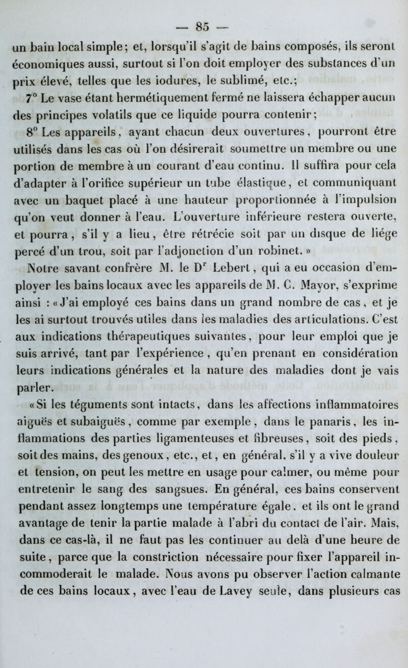 un bain local simple; et, lorsqu’il s’agit de bains composés, ils seront économiques aussi, surtout si l’on doit employer des substances d’un prix élevé, telles que les iodures, le sublimé, etc.; 7° Le vase étant hermétiquement fermé ne laissera échapper aucun des principes volatils que ce liquide pourra contenir; 8° Les appareils, ayant chacun deux ouvertures, pourront être utilisés dans les cas où l’on désirerait soumettre un membre ou une portion de membre à un courant d’eau continu. 11 suffira pour cela d’adapter à l’orifice supérieur un tube élastique, et communiquant avec un baquet placé à une hauteur proportionnée à l’impulsion qu’on veut donner à l’eau. L’ouverture inférieure restera ouverte, et pourra, s’il y a lieu, être rétrécie soit par un disque de liège percé d’un trou, soit par l’adjonction d’un robinet. » Notre savant confrère M. le Dr Lebert, qui a eu occasion d’em- ployer les bains locaux avec les appareils de M. C. Mayor, s’exprime ainsi : «J’ai employé ces bains dans un grand nombre de cas, et je les ai surtout trouvés utiles dans les maladies des articulations. C’est aux indications thérapeutiques suivantes, pour leur emploi que je suis arrivé, tant par l’expérience , qu’en prenant en considération leurs indications générales et la nature des maladies dont je vais parler. «Si les téguments sont intacts, dans les affections inflammatoires aiguës et subaiguës, comme par exemple, dans le panaris, les in- flammations des parties ligamenteuses et fibreuses, soit des pieds , soit des mains, des genoux, etc., et, en général, s’il y a vive douleur et tension, on peut les mettre en usage pour calmer, ou même pour entretenir le sang des sangsues. En général, ces bains conservent pendant assez longtemps une température égale, et ils ont le grand avantage de tenir la partie malade à l’abri du contact de l’air. Mais, dans ce cas-là, il ne faut pas les continuer au delà d’une heure de suite, parce que la constriction nécessaire pour fixer l’appareil in- commoderait le malade. Nous avons pu observer l’action calmante de ces bains locaux, avec l’eau de Lavey seule, dans plusieurs cas