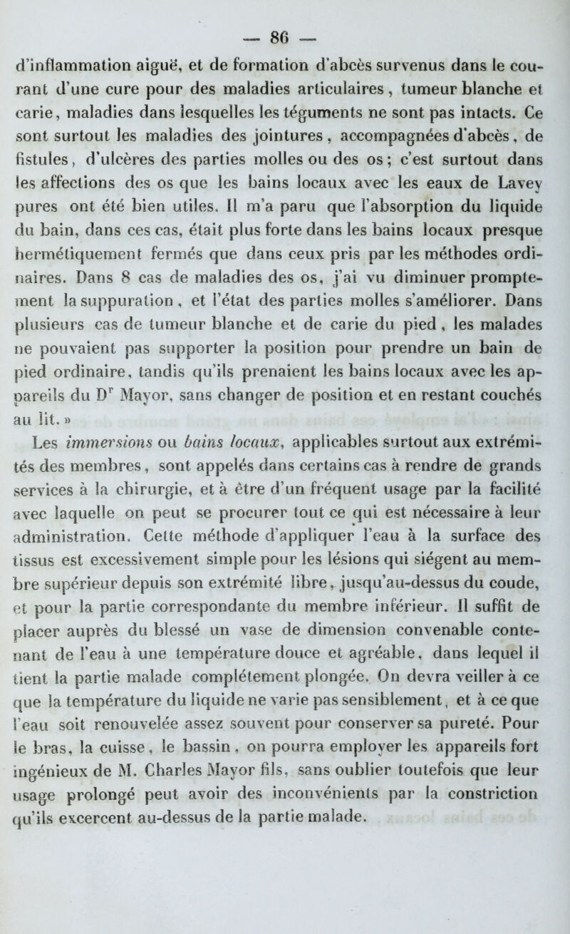 d’inflammation aiguë, et de formation d’abcès survenus dans le cou- rant d’une cure pour des maladies articulaires, tumeur blanche et carie, maladies dans lesquelles les téguments ne sont pas intacts. Ce sont surtout les maladies des jointures , accompagnées d’abcès, de fistules, d’ulcères des parties molles ou des os ; c’est surtout dans les affections des os que les bains locaux avec les eaux de Lavey pures ont été bien utiles. Il m’a paru que l’absorption du liquide du bain, dans ces cas, était plus forte dans les bains locaux presque hermétiquement fermés que dans ceux pris par les méthodes ordi- naires. Dans 8 cas de maladies des os, j’ai vu diminuer prompte- ment la suppuration , et l’état des parties molles s’améliorer. Dans plusieurs cas de tumeur blanche et de carie du pied , les malades ne pouvaient pas supporter la position pour prendre un bain de pied ordinaire, tandis qu’ils prenaient les bains locaux avec les ap- pareils du Dr Mayor, sans changer de position et en restant couchés au lit. » Les immersions ou bains locaux, applicables surtout aux extrémi- tés des membres, sont appelés dans certains cas à rendre de grands services à la chirurgie, et à être d’un fréquent usage par la facilité avec laquelle on peut se procurer tout ce qui est nécessaire à leur administration. Cette méthode d’appliquer l’eau à la surface des tissus est excessivement simple pour les lésions qui siègent au mem- bre supérieur depuis son extrémité libre, jusqu’au-dessus du coude, et pour la partie correspondante du membre inférieur. Il suffit de placer auprès du blessé un vase de dimension convenable conte- nant de l’eau à une température douce et agréable, dans lequel il tient la partie malade complètement plongée. On devra veiller à ce que la température du liquide ne varie pas sensiblement, et à ce que l’eau soit renouvelée assez souvent pour conserver sa pureté. Pour le bras, la cuisse , le bassin , on pourra employer les appareils fort ingénieux de M. Charles Mayor fils, sans oublier toutefois que leur usage prolongé peut avoir des inconvénients par la constriction qu’ils excercent au-dessus de la partie malade.