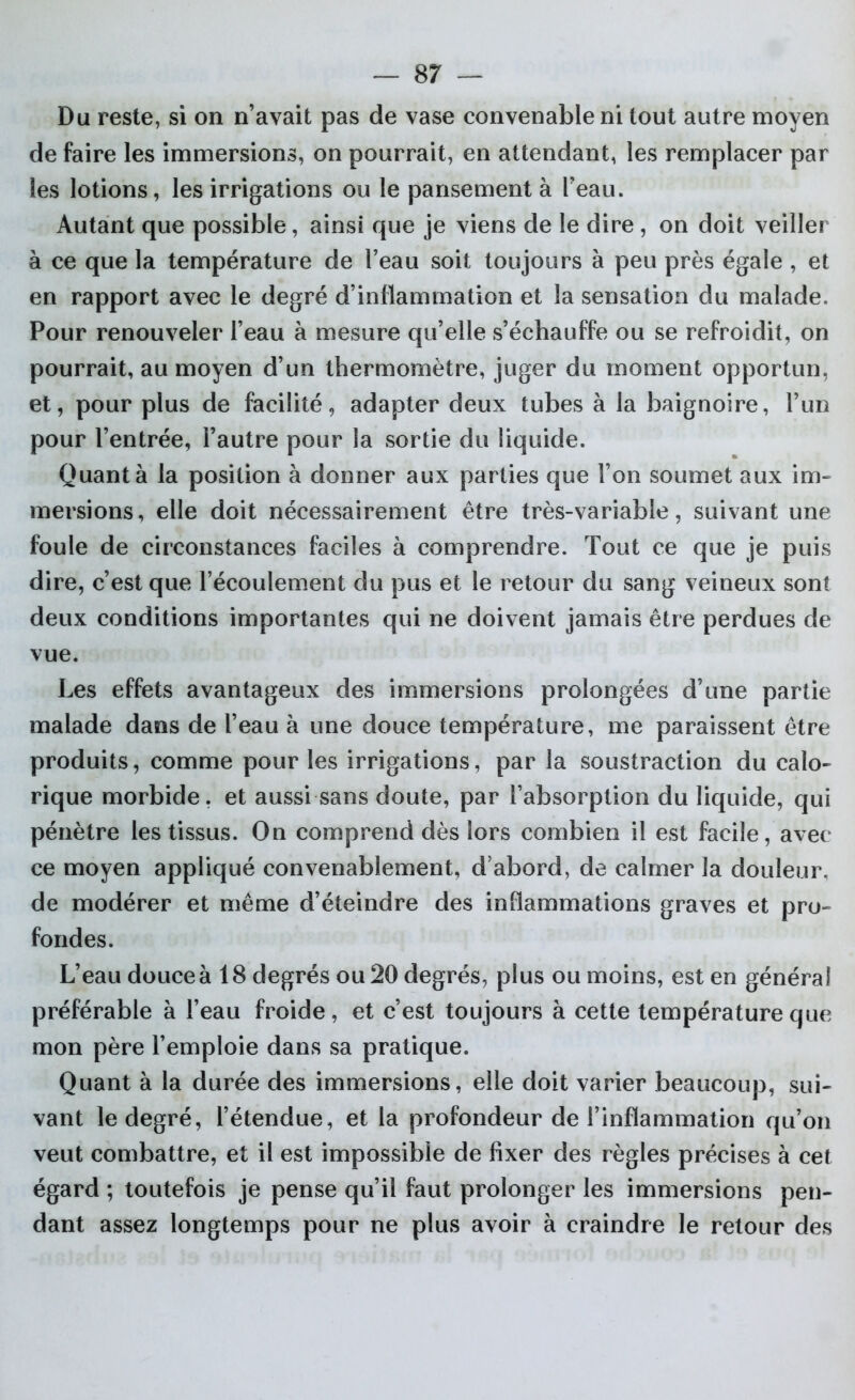 Du reste, si on n’avait pas de vase convenable ni tout autre moyen de faire les immersions, on pourrait, en attendant, les remplacer par les lotions, les irrigations ou le pansement à l’eau. Autant que possible, ainsi que je viens de le dire , on doit veiller à ce que la température de l’eau soit toujours à peu près égale , et en rapport avec le degré d’inflammation et la sensation du malade. Pour renouveler l’eau à mesure qu’elle s’échauffe ou se refroidit, on pourrait, au moyen d’un thermomètre, juger du moment opportun, et, pour plus de facilité, adapter deux tubes à la baignoire, l’un pour l’entrée, l’autre pour la sortie du liquide. Quant à la position à donner aux parties que l’on soumet aux im- mersions, elle doit nécessairement être très-variable, suivant une foule de circonstances faciles à comprendre. Tout ce que je puis dire, c’est que l’écoulement du pus et le retour du sang veineux sont deux conditions importantes qui ne doivent jamais être perdues de vue. Les effets avantageux des immersions prolongées d’une partie malade dans de l’eau à une douce température, me paraissent être produits, comme pour les irrigations, par la soustraction du calo- rique morbide, et aussi sans doute, par l’absorption du liquide, qui pénètre les tissus. On comprend dès lors combien il est facile, avec ce moyen appliqué convenablement, d’abord, de calmer la douleur, de modérer et même d’éteindre des inflammations graves et pro- fondes. L’eau douce à 18 degrés ou 20 degrés, plus ou moins, est en général préférable à l’eau froide, et c’est toujours à cette température que mon père l’emploie dans sa pratique. Quant à la durée des immersions, elle doit varier beaucoup, sui- vant le degré, l’étendue, et la profondeur de l’inflammation qu’on veut combattre, et il est impossible de fixer des règles précises à cet égard ; toutefois je pense qu’il faut prolonger les immersions pen- dant assez longtemps pour ne plus avoir à craindre le retour des