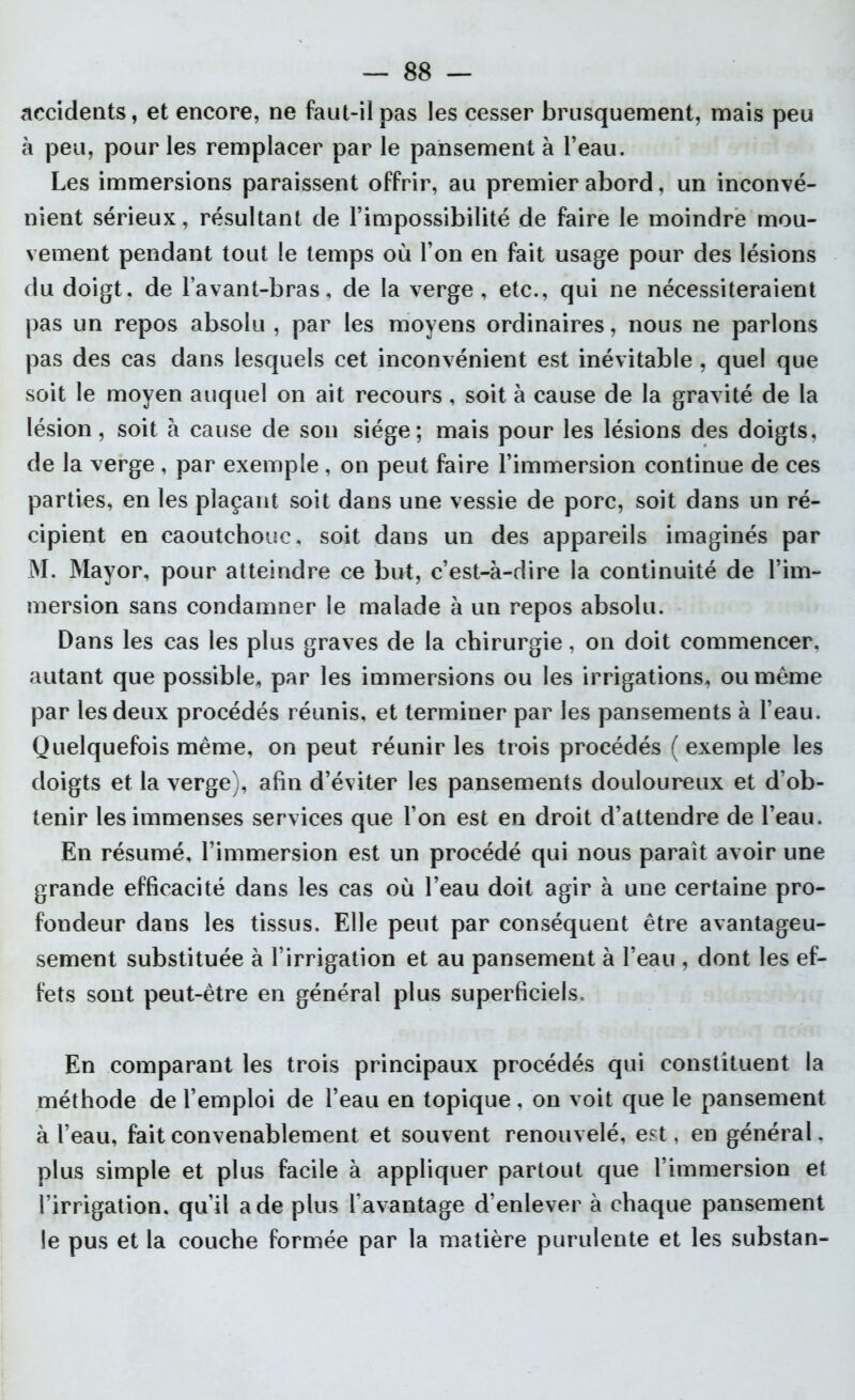 accidents, et encore, ne faut-il pas les cesser brusquement, mais peu à peu, pour les remplacer par le pansement à l’eau. Les immersions paraissent offrir, au premier abord, un inconvé- nient sérieux, résultant de l’impossibilité de faire le moindre mou- vement pendant tout le temps où l’on en fait usage pour des lésions du doigt, de l’avant-bras, de la verge, etc., qui ne nécessiteraient pas un repos absolu , par les moyens ordinaires, nous ne parlons pas des cas dans lesquels cet inconvénient est inévitable , quel que soit le moyen auquel on ait recours, soit à cause de la gravité de la lésion, soit à cause de son siège; mais pour les lésions des doigts, de la verge , par exemple , on peut faire l’immersion continue de ces parties, en les plaçant soit dans une vessie de porc, soit dans un ré- cipient en caoutchouc, soit dans un des appareils imaginés par M. Mayor, pour atteindre ce but, c’est-à-dire la continuité de l’im- mersion sans condamner le malade à un repos absolu. Dans les cas les plus graves de la chirurgie, on doit commencer, autant que possible, par les immersions ou les irrigations, ou même par les deux procédés réunis, et terminer par les pansements à l’eau. Quelquefois même, on peut réunir les trois procédés ( exemple les doigts et la verge), afin d’éviter les pansements douloureux et d’ob- tenir les immenses services que l’on est en droit d’attendre de l’eau. En résumé, l’immersion est un procédé qui nous paraît avoir une grande efficacité dans les cas où l’eau doit agir à une certaine pro- fondeur dans les tissus. Elle peut par conséquent être avantageu- sement substituée à l’irrigation et au pansement à l’eau , dont les ef- fets sont peut-être en général plus superficiels. En comparant les trois principaux procédés qui constituent la méthode de l’emploi de l’eau en topique, on voit que le pansement à l’eau, fait convenablement et souvent renouvelé, est, en général, plus simple et plus facile à appliquer partout que l’immersion et l’irrigation, qu’il a de plus Davantage d’enlever à chaque pansement le pus et la couche formée par la matière purulente et les substan-