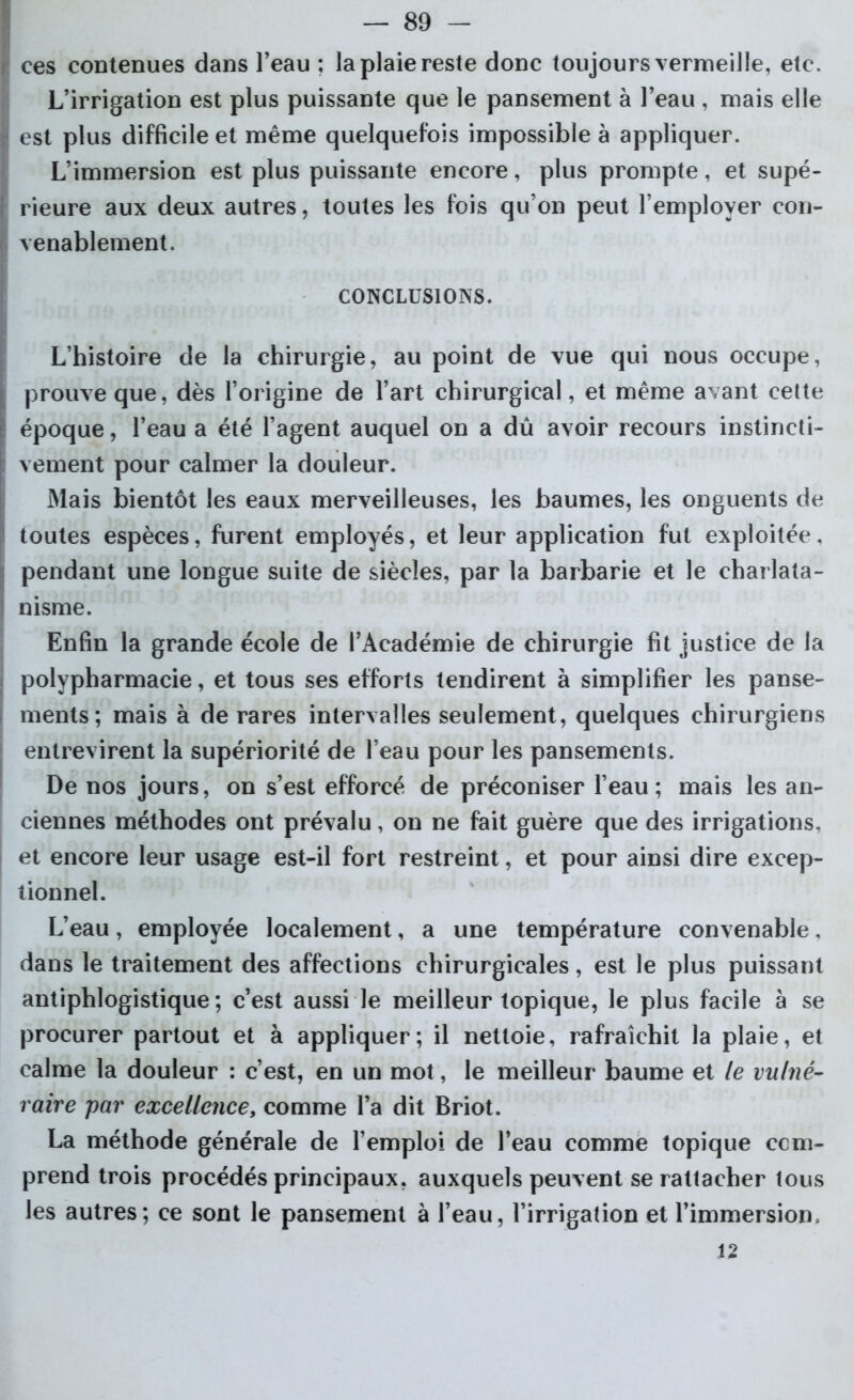 ces contenues dans l’eau ; la plaie reste donc toujours vermeille, etc. L’irrigation est plus puissante que le pansement à l’eau , mais elle est plus difficile et même quelquefois impossible à appliquer. L’immersion est plus puissante encore, plus prompte, et supé- rieure aux deux autres, toutes les fois qu’on peut l’employer con- venablement. CONCLUSIONS. L’histoire de la chirurgie, au point de vue qui nous occupe, prouve que, dès l’origine de l’art chirurgical, et même avant cette époque, l’eau a été l’agent auquel on a dû avoir recours instincti- vement pour calmer la douleur. Mais bientôt les eaux merveilleuses, les baumes, les onguents de toutes espèces, furent employés, et leur application fut exploitée, pendant une longue suite de siècles, par la barbarie et le charlata- nisme. Enfin la grande école de l’Académie de chirurgie fit justice de la polypharmacie, et tous ses efforts tendirent à simplifier les panse- ments; mais à de rares intervalles seulement, quelques chirurgiens entrevirent la supériorité de l’eau pour les pansements. De nos jours, on s’est efforcé de préconiser l’eau; mais les an- ciennes méthodes ont prévalu, on ne fait guère que des irrigations, et encore leur usage est-il fort restreint, et pour ainsi dire excep- tionnel. L’eau, employée localement, a une température convenable, dans le traitement des affections chirurgicales, est le plus puissant antiphlogistique; c’est aussi le meilleur topique, le plus facile à se procurer partout et à appliquer; il nettoie, rafraîchit la plaie, et calme la douleur : c’est, en un mot, le meilleur baume et le vulné- raire par excellence, comme l’a dit Briot. La méthode générale de l’emploi de l’eau comme topique com- prend trois procédés principaux, auxquels peuvent se rattacher tous les autres; ce sont le pansement à l’eau, l’irrigation et l’immersion, 12