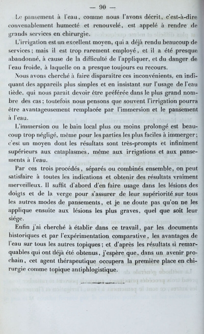 Le pansement à l’eau, comme nous l’avons décrit, c’est-à-dire convenablement humecté et renouvelé, est appelé à rendre de grands services en chirurgie. L’irrigation est un excellent moyen, qui a déjà rendu beaucoup de services ; mais il est trop rarement employé, et il a été presque abandonné, à cause de la difficulté de l’appliquer, et du danger de l’eau froide, à laquelle on a presque toujours eu recours. i\ous avons cherché à faire disparaître ces inconvénients, en indi- quant des appareils plus simples et en insistant sur l’usage de l’eau tiède, qui nous parait devoir être préférée dans le plus grand nom- bre des cas ; toutefois nous pensons que souvent l’irrigation pourra être avantageusement remplacée par l’immersion et le pansement à l’eau. L’immersion ou le bain local plus ou moins prolongé est beau- coup trop négligé, même pour les parties les plus faciles à immerger; c’est un moyen dont les résultats sont très-prompts et infiniment supérieurs aux cataplasmes, même aux irrigations et aux panse- ments à l’eau. Par ces trois procédés, séparés ou combinés ensemble, on peut satisfaire à toutes les indications et obtenir des résultats vraiment merveilleux. Il suffit d’abord d’en faire usage dans les lésions des doigts et de la verge pour s’assurer de leur supériorité sur tous les autres modes de pansements, et je ne doute pas qu’on ne les applique ensuite aux lésions les plus graves, quel que soit leur siège. Enfin j’ai cherché à établir dans ce travail, par les documents historiques et par l’expérimentation comparative, les avantages de l’eau sur tous les autres topiques ; et d’après les résultats si remar- quables qui ont déjà été obtenus, j’espère que, dans un avenir pro- chain , cet agent thérapeutique occupera la première place en chi- rurgie comme topique antiphlogistique.