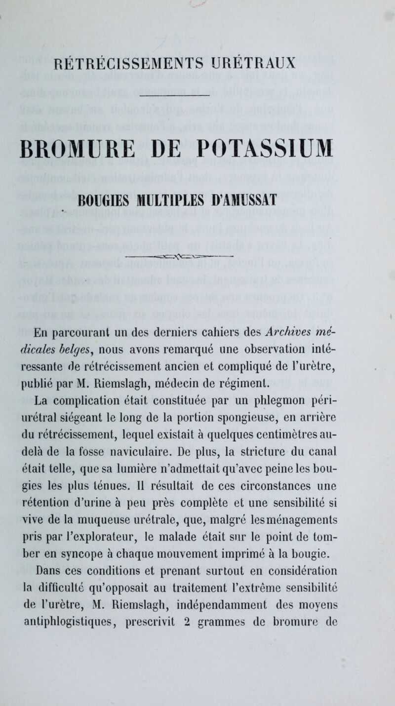 BROMURE DE POTASSIUM BOUGIES MULTIPLES D’AMUSSAT En parcourant un des derniers cahiers des Archives mé- dicales belges, nous avons remarqué une observation inté- ressante de rétrécissement ancien et compliqué de l’urètre, publié par M. Riemslagb, médecin de régiment. La complication était constituée par un phlegmon péri- urétral siégeant le long de la portion spongieuse, en arrière du rétrécissement, lequel existait à quelques centimètres au- delà de la fosse naviculaire. De plus, la stricture du canal était telle, que sa lumière n’admettait qu’avec peine les bou- gies les plus ténues. Il résultait de ces circonstances une rétention d’urine à peu près complète et une sensibilité si vive de la muqueuse urétrale, que, malgré les ménagements pris par l’explorateur, le malade était sur le point de tom- ber en syncope à chaque mouvement imprimé à la bougie. Dans ces conditions et prenant surtout en considération la difficulté qu’opposait au traitement l’extrême sensibilité de l’urètre, M. Riemslagb, indépendamment des moyens antiphlogistiques, prescrivit 2 grammes de bromure de