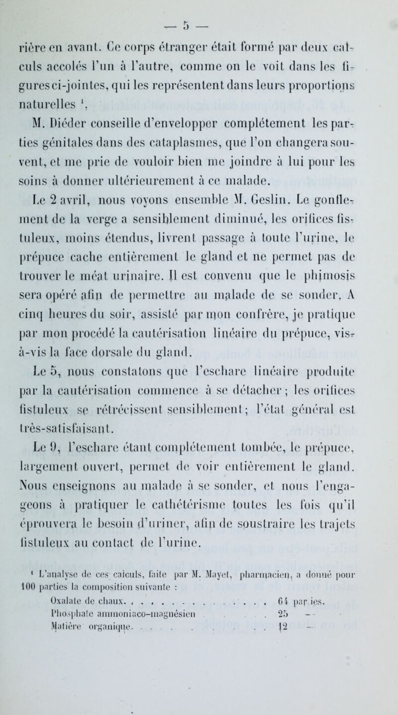 rière en avant. Ce corps étranger était formé par deux cal- culs accolés l’un à l’autre, comme on le voit dans les li- gures ci-jointes, qui les représentent dans leurs proportions naturelles *. M. Diéder conseille d’envelopper complètement les par- ties génitales dans des cataplasmes, que l’on changera sou- vent, et me prie de vouloir bien me joindre à lui pour les soins à donner ultérieurement à ce malade. Le 2 avril, nous voyons ensemble M. Geslin. Le gonfle- ment de la verge a sensiblement diminué, les orifices lis? tuleux, moins étendus, livrent passagG à toute burine, le prépuce cache entièrement le gland et ne permet pas de trouver le méat urjnajre. Il est convenu que le phimosis sera opéré afin de permettre au malade de se sonder, A cinq heures du soir, assisté par mon confrère, je pratique par mon procédé la cautérisation linéaire du prépuce, vis? à-vis la face dorsale du gland. Le 5, nous constatons que l’eschare linéaire produite par la cautérisation commence à se détacher ; les orifices fistulcux se rétrécissent sensiblement ; l’état général est très-satisfaisant. Le 9, l’eschare étant complètement tombée, le prépuce, largement ouvert, permet de voir entièrement le gland. Nous enseignons au malado à se sonder, et nous l’enga- geons à pratiquer le cathétérisme toutes les fois qu’il éprouvera le besoin d’uriner, afin de soustraire les trajets fistuleux au contact de l’urine. 1 L’analyse de ces calculs, faite par M. Mayet, pharmacien, a donné pour 100 parties la composition suivante : Oxalale de chaux. Ci par ies. Phosphate ammoniaco-inagnésien .25 Matière organique . . J2