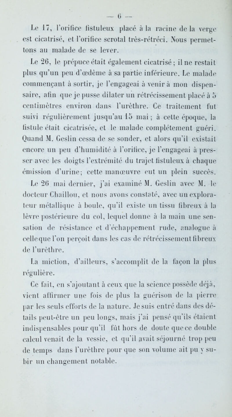 — 6 Le 17, l’orifice fistuleux placé à la racine delà verge est cicatrisé, et l’orifice scrotal très-rétréci. Nous permet- tons au malade de se lever. Le 26, le prépuce était également cicatrisé ; il ne restait plus qu’un peu d’œdème à sa partie inférieure. Le malade commençant à sortir, je l’engageai à venir à mon dispen- saire, afin que je pusse dilater un rétrécissement placé à 5 centimètres environ dans l’urèthre. Ce traitement fut suivi régulièrement jusqu’au 15 mai; à cette époque, la fistule était cicatrisée, et le malade complètement guéri. Quand M. Geslin cessa de se sonder, et alors qu'il existait encore un peu d’humidité à l’orilice, je l’engageai à pres- ser avec les doigts l’extrémité du trajet listuleux à chaque émission d’urine; cette manœuvre eut un plein succès. Le 26 mai dernier, j’ai examiné M. Geslin avec M. le docteur Chaillou, et nous avons constaté, avec un explora- teur métallique à boule, qu’il existe un tissu fibreux à la lèvre postérieure du col, lequel donne à la main une sen- sation de résistance et d’échappement rude, analogue à celle que l'on perçoit dans les cas de rétrécissement fibreux de l’urèthre. La miction, d’ailleurs, s’accomplit de la façon la plus régulière. Ce fait, en s’ajoutant à ceux que la science possède déjà, vient affirmer une fois de plus la guérison de la pierre par les seuls efforts de la nature. Je suis entré dans des dé- tails peut-être un peu longs, mais j’ai pensé qu'ils étaient indispensables pour qu’il fut hors de doute que ce double calcul venait de la vessie, et qu’il Rivait séjourné trop peu de temps dans l'urèthre pour que son volume ait pu y su- bir un changement notable.