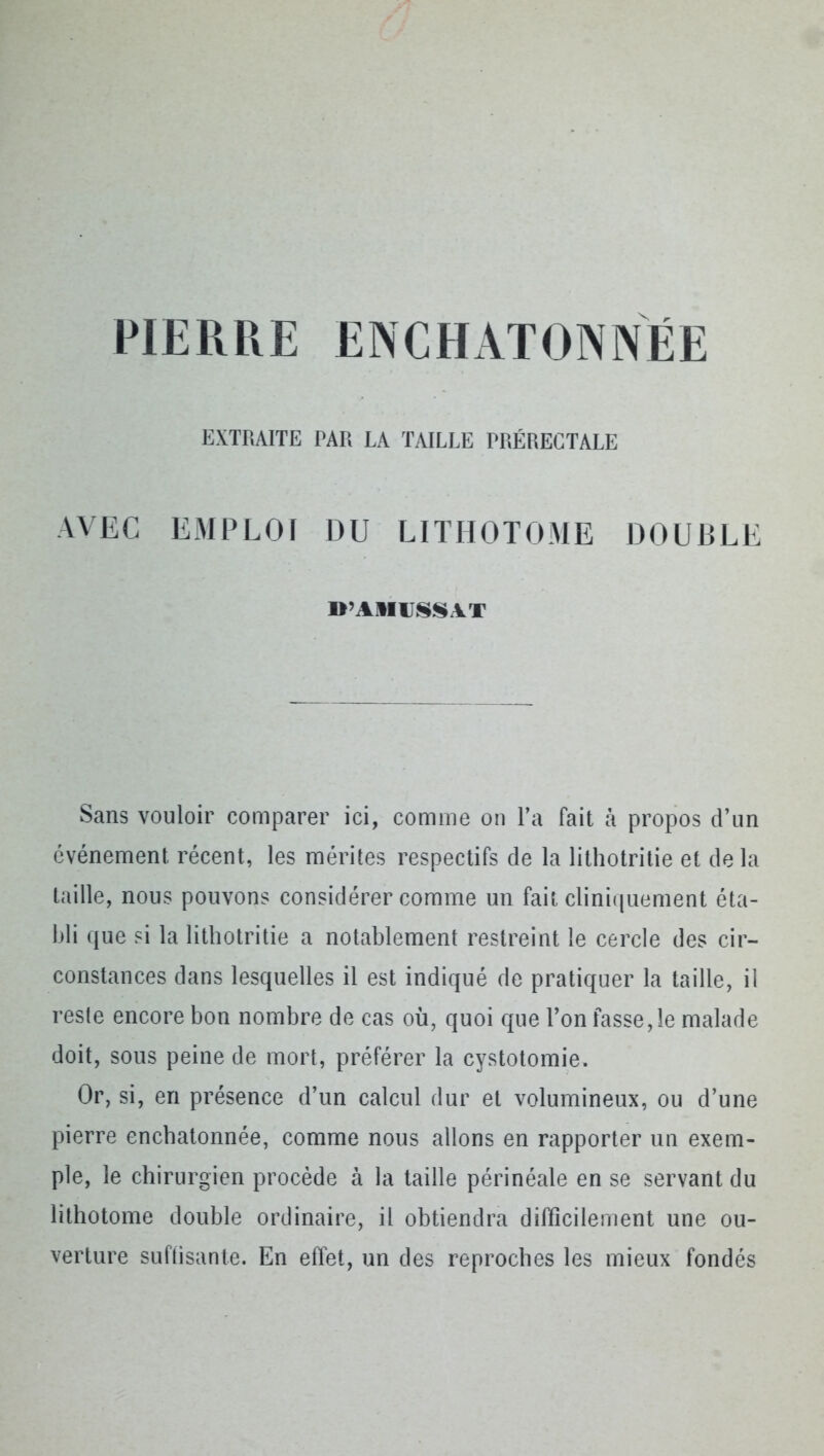 PIERRE ENCHATONNÉE EXTRAITE PAR LA TAILLE PRÉRECTALE AVEC EMPLOI DU LITHOTOME DOUBLE ITAIIIJSSAT Sans vouloir comparer ici, comme on l’a fait à propos d’un événement récent, les mérites respectifs de la lithotritie et de la taille, nous pouvons considérer comme un fait cliniquement éta- bli que si la lithotritie a notablement restreint le cercle des cir- constances dans lesquelles il est indiqué de pratiquer la taille, il reste encore bon nombre de cas où, quoi que l’on fasse,le malade doit, sous peine de mort, préférer la cystotomie. Or, si, en présence d’un calcul dur et volumineux, ou d’une pierre encbatonnée, comme nous allons en rapporter un exem- ple, le chirurgien procède à la taille périnéale en se servant du lithotome double ordinaire, il obtiendra difficilement une ou- verture suffisante. En effet, un des reproches les mieux fondés