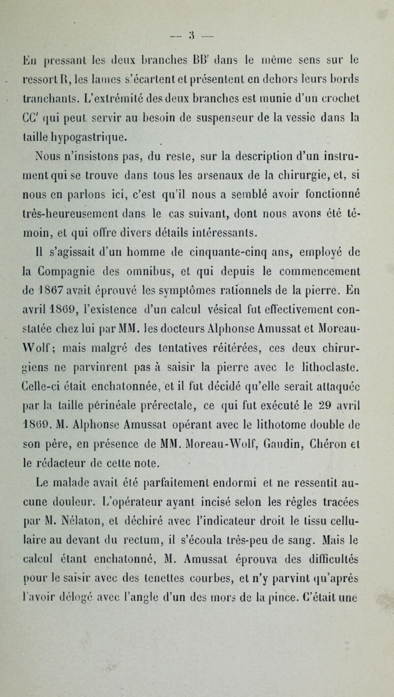 En pressant les deux branches BB' dans le même sens sur le ressort R, les lames s’écartent et présentent en dehors leurs bords tranchants. L’extrémité des deux branches est munie d’un crochet GG' qui peut servir au besoin de suspenseur de la vessie dans la taille hypogastrique. Nous n’insistons pas, du reste, sur la description d’un instru- ment qui se trouve dans tous les arsenaux de la chirurgie, et, si nous en parlons ici, c’est qu’il nous a semblé avoir fonctionné très-heureusement dans le cas suivant, dont nous avons été té- moin, et qui offre divers détails intéressants. 11 s’agissait d’un homme de cinquante-cinq ans, employé de la Compagnie des omnibus, et qui depuis le commencement de 1867 avait éprouvé les symptômes rationnels de la pierre. En avril 1869, l’existence d’un calcul vésical fut effectivement con- statée chez lui par Mi\I. les docteurs Alphonse Amussat et Moreau- Wolf; mais malgré des tentatives réitérées, ces deux chirur- giens ne parvinrent pas à saisir la pierre avec le lithoclaste. Celle-ci était enchatonnée, et il fut décidé qu’elle serait attaquée par la taille périnéale préreclale, ce qui fut exécuté le 29 avril 1869. M. Alphonse Amussat opérant avec le lithotome double de son père, en présence de MM. Moreau-Wolf, Gaudin, Chéron et le rédacteur de cette note. Le malade avait été parfaitement endormi et ne ressentit au- cune douleur. L’opérateur ayant incisé selon les règles tracées par M. Nélaton, et déchiré avec l’indicateur droit le tissu cellu- laire au devant du rectum, il s’écoula très-peu de sang. Mais le calcul étant enchatonnô, M. Amussat éprouva des difficultés pour le saisir avec des lenettes courbes, et n’y parvint qu’aprés l’avoir délogé avec l’angle d’un des mors de la pince. C’était une