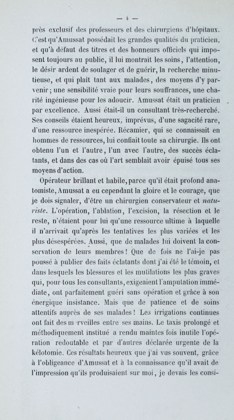 près exclusif des professeurs et, des chirurgiens d’hôpitaux. C’est qu’Amussat possédait les grandes qualités du praticien, et qu’à défaut des titres et des honneurs officiels qui impo- sent toujours au public, il lui montrait les soins, l’attention, le désir ardent de soulager et de guérir, la recherche minu- tieuse, et qui plaît tant aux malades, des moyens d’y par- venir; une sensibilité vraie pour leurs souffrances, une cha- rité ingénieuse pour les adoucir. Amussat était un praticien par excellence. Aussi était-il un consultant très-recherché. Ses conseils étaient heureux, imprévus, d’une sagacité rare, d’une ressource inespérée. Récamier, qui se connaissait en hommes de ressources, lui confiait toute sa chirurgie. Ils ont obtenu l’un et l’autre, l’un avec l’autre, des succès écla- tants, et dans des cas où l’art semblait avoir épuisé tous ses moyens d’action. Opérateur brillant et habile, parce qu’il était profond ana- tomiste, Amussat a eu cependant la gloire et le courage, que je dois signaler, d’être un chirurgien conservateur et natu- riste. L’opération, l’ablation, l’excision, la résection et le reste, n’étaient pour lui qu’une ressource ultime à laquelle il n’arrivait qu’après les tentatives les plus variées et les plus désespérées. Aussi, que de malades lui doivent la con- servation de leurs membres ! Que de fois ne l’ai-je pas poussé à publier des faits éclatants dont j’ai été le témoin, et dans lesquels les blessures et les mutilations les plus graves qui, pour tous les consultants, exigeaient l’amputation immé- diate, ont parfaitement guéri sans opération et grâce à son énergique insistance. Mais que de patience et de soins attentifs auprès de ses malades ! Les irrigations continues ont fait des m rveilles entre ses mains. Le taxis prolongé et méthodiquement institué a rendu maintes fois inutile l’opé- ration redoutable et par d’autres déclarée urgente de la kélotomie. Ces résultats heureux que j'ai vus souvent, grâce à l’obligeance d’Amussat et à la connaissance qu’il avait de l’impression qu’ils produisaient sur moi, je devais les consi-