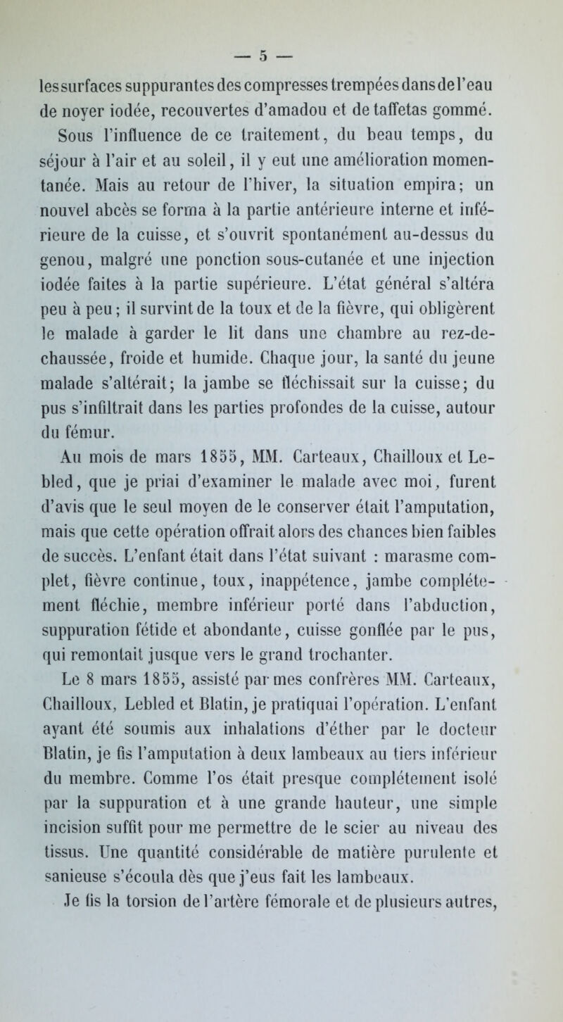 lessurfaces suppurantes des compresses trempées dans de l’eau de noyer iodée, recouvertes d’amadou et de taffetas gommé. Sous l’influence de ce traitement, du beau temps, du séjour à l’air et au soleil, il y eut une amélioration momen- tanée. Mais au retour de l’hiver, la situation empira; un nouvel abcès se forma à la partie antérieure interne et infé- rieure de la cuisse, et s’ouvrit spontanément au-dessus du genou, malgré une ponction sous-cutanée et une injection iodée faites à la partie supérieure. L’état général s’altéra peu à peu ; il survint de la toux et de la fièvre, qui obligèrent le malade à garder le lit dans une chambre au rez-de- chaussée, froide et humide. Chaque jour, la santé du jeune malade s’altérait; la jambe se fléchissait sur la cuisse; du pus s’infiltrait dans les parties profondes de la cuisse, autour du fémur. Au mois de mars 1855, MM. Carteaux, Chailloux et Le- bled, que je priai d’examiner le malade avec moi, furent d’avis que le seul moyen de le conserver était l’amputation, mais que cette opération offrait alors des chances bien faibles de succès. L’enfant était dans l’état suivant : marasme com- plet, fièvre continue, toux, inappétence, jambe complète- ment fléchie, membre inférieur porté dans l’abduction, suppuration fétide et abondante, cuisse gonflée par le pus, qui remontait jusque vers le grand trochanter. Le 8 mars 1855, assisté par mes confrères MM. Carteaux, Chailloux, Lebled et Blatin, je pratiquai l’opération. L’enfant ayant été soumis aux inhalations d’éther par le docteur Blatin, je fis l’amputation à deux lambeaux au tiers inférieur du membre. Comme l’os était presque complètement isolé par la suppuration et à une grande hauteur, une simple incision suffit pour me permettre de le scier au niveau des tissus. Une quantité considérable de matière purulente et sanieuse s’écoula dès que j’eus fait les lambeaux. Je fis la torsion de l’artère fémorale et de plusieurs autres,