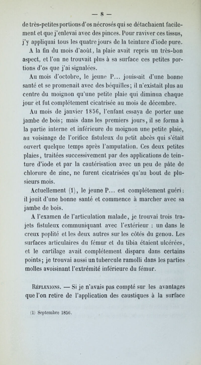 de très-petites portions d’os nécrosés qui se détachaient facile- ment et que j’enlevai avec des pinces. Pour raviver ces tissus, j’y appliquai tous les quatre jours de la teinture d’iode pure. A la fin du mois d’aoùt, la plaie avait repris un très-bon aspect, et l’on ne trouvait plus à sa surface ces petites por- tions d’os que j’ai signalées. Au mois d’octobre, le jeune P... jouissait d’une bonne santé et se promenait avec des béquilles; il n’existait plus au centre du moignon qu’une petite plaie qui diminua chaque jour et fut complètement cicatrisée au mois de décembre. Au mois de janvier 1856, l’enfant essaya de porter une jambe de bois; mais dans les premiers jours, il se forma à la partie interne et inférieure du moignon une petite plaie, au voisinage de l’orifice fistuleux du petit abcès qui s’était ouvert quelque temps après l’amputation. Ces deux petites plaies, traitées successivement par des applications de tein- ture d’iode et par la cautérisation avec un peu de pâte de chlorure de zinc, ne furent cicatrisées qu’au bout de plu- sieurs mois. Actuellement (1), le jeune P... est complètement guéri : il jouit d’une bonne santé et commence à marcher avec sa jambe de bois. A l’examen de l’articulation malade, je trouvai trois tra- jets fistuleux communiquant avec l’extérieur : un dans le creux poplité et les deux autres sur les côtés du genou. Les surfaces articulaires du fémur et du tibia étaient ulcérées, et le cartilage avait complètement disparu dans certains points; je trouvai aussi un tubercule ramolli dans les parties molles avoisinant l’extrémité inférieure du fémur. Réflexions. — Si je n’avais pas compté sur les avantages que l’on retire de l’application des caustiques à la surface (1) Septembre 1856.