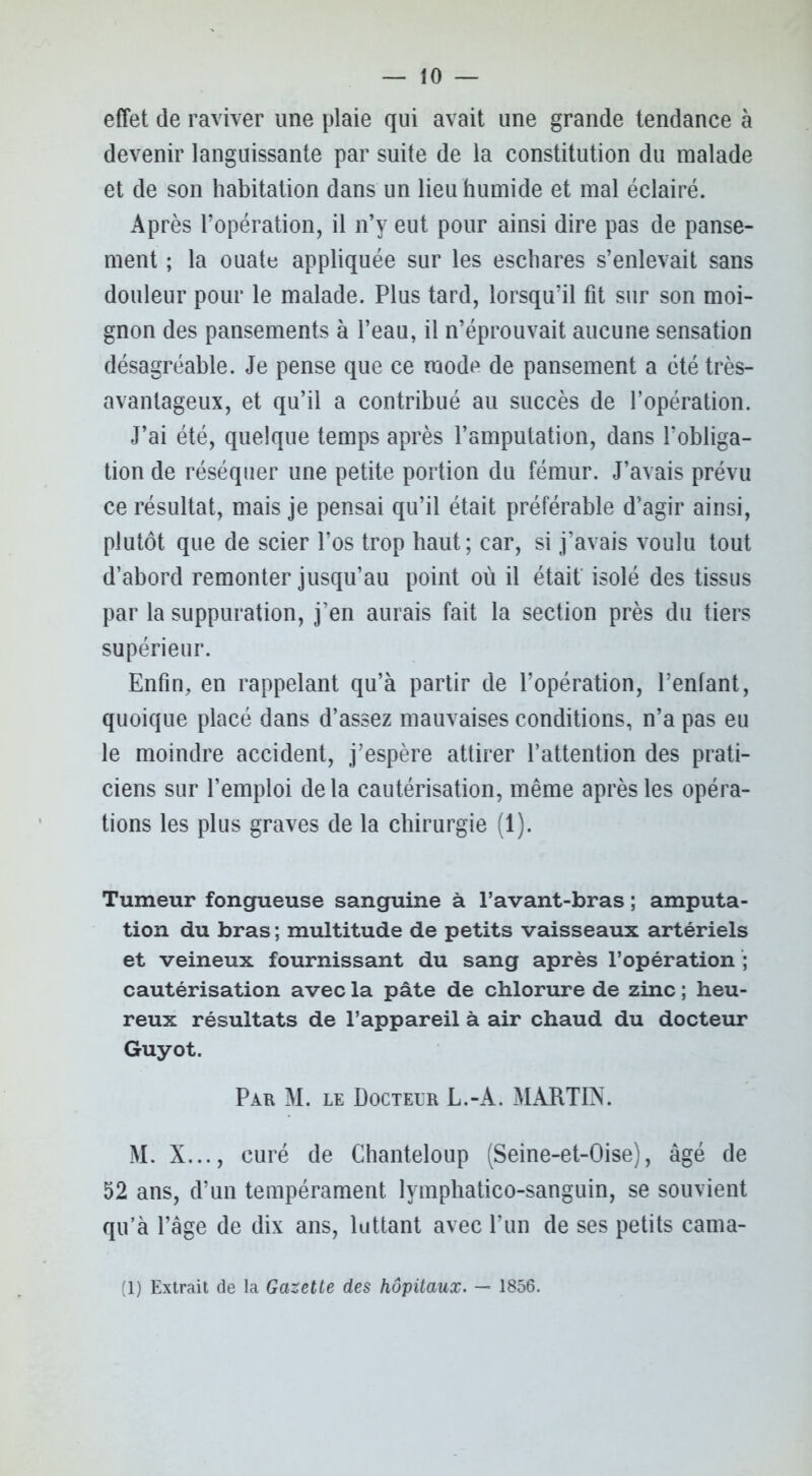 effet de raviver une plaie qui avait une grande tendance à devenir languissante par suite de la constitution du malade et de son habitation dans un lieu humide et mal éclairé. Après l’opération, il n’y eut pour ainsi dire pas de panse- ment ; la ouate appliquée sur les eschares s’enlevait sans douleur pour le malade. Plus tard, lorsqu’il fit sur son moi- gnon des pansements à l’eau, il n’éprouvait aucune sensation désagréable. Je pense que ce mode de pansement a été très- avantageux, et qu’il a contribué au succès de l’opération. J’ai été, quelque temps après l’amputation, dans l’obliga- tion de réséquer une petite portion du fémur. J’avais prévu ce résultat, mais je pensai qu’il était préférable d’agir ainsi, plutôt que de scier l’os trop haut; car, si j’avais voulu tout d’abord remonter jusqu’au point où il était isolé des tissus par la suppuration, j’en aurais fait la section près du tiers supérieur. Enfin, en rappelant qu’à partir de l’opération, l’enfant, quoique placé dans d’assez mauvaises conditions, n’a pas eu le moindre accident, j’espère attirer l’attention des prati- ciens sur l’emploi de la cautérisation, même après les opéra- tions les plus graves de la chirurgie (1). Tumeur fongueuse sanguine à l’avant-bras ; amputa- tion du bras ; multitude de petits vaisseaux artériels et veineux fournissant du sang après l’opération ; cautérisation avec la pâte de chlorure de zinc ; heu- reux résultats de l’appareil à air chaud du docteur Guyot. Par M. le Docteur L.-A. MARTIN. M. X..., curé de Chanteloup (Seine-et-Oise), âgé de 52 ans, d’un tempérament lymphatico-sanguin, se souvient qu’à l’âge de dix ans, luttant avec l’un de ses petits cama- (1) Extrait de la Gazette des hôpitaux. — 1856.