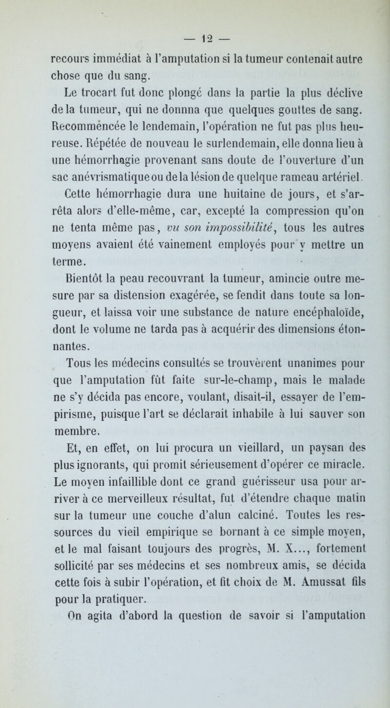 recours immédiat à l’amputation si la tumeur contenait autre chose que du sang. Le trocart fut donc plongé dans la partie la plus déclive delà tumeur, qui ne donnna que quelques gouttes de sang. Recommencée le lendemain, l’opération ne fut pas plus heu- reuse. Répétée de nouveau le surlendemain, elle donna lieu à une hémorrhagie provenant sans doute de l’ouverture d’un sac anévrismatique ou de la lésion de quelque rameau artériel. Cette hémorrhagie dura une huitaine de jours, et s’ar- rêta alors d’elle-même, car, excepté la compression qu’on ne tenta même pas, vu son impossibilité, tous les autres moyens avaient été vainement employés pour v mettre un terme. Rientôt la peau recouvrant la tumeur, amincie outre me- sure par sa distension exagérée, se fendit dans toute sa lon- gueur, et laissa voir une substance de nature encéphaloïde, dont le volume ne tarda pas à acquérir des dimensions éton- nantes. Tous les médecins consultés se trouvèrent unanimes pour que l’amputation fût faite sur-le-champ, mais le malade ne s’y décida pas encore, voulant, disait-il, essayer de l’em- pirisme, puisque l’art se déclarait inhabile à lui sauver son membre. Et, en effet, on lui procura un vieillard, un paysan des plus ignorants, qui promit sérieusement d’opérer ce miracle. Le moyen infaillible dont ce grand guérisseur usa pour ar- river à ce merveilleux résultat, fut d’étendre chaque matin sur la tumeur une couche d’alun calciné. Toutes les res- sources du vieil empirique se bornant à ce simple moyen, et le mal faisant toujours des progrès, M. X..., fortement sollicité par ses médecins et ses nombreux amis, se décida cette fois à subir l’opération, et fit choix de M. Àmussat fils pour la pratiquer. On agita d’abord la question de savoir si l’amputation