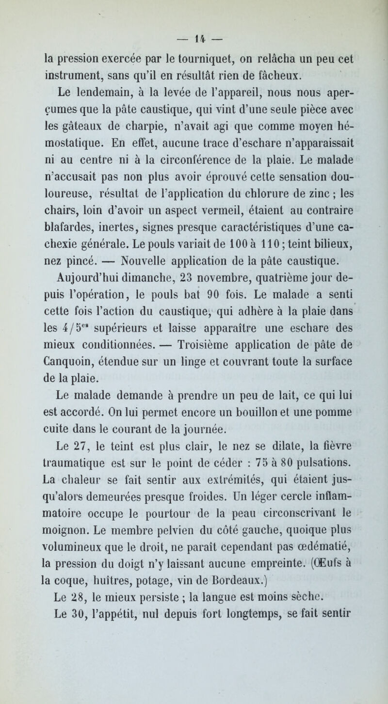 la pression exercée par le tourniquet, on relâcha un peu cet instrument, sans qu’il en résultât rien de fâcheux. Le lendemain, à la levée de l’appareil, nous nous aper- çûmes que la pâte caustique, qui vint d’une seule pièce avec les gâteaux de charpie, n’avait agi que comme moyen hé- mostatique. En effet, aucune trace d’eschare n’apparaissait ni au centre ni à la circonférence de la plaie. Le malade n’accusait pas non plus avoir éprouvé cette sensation dou- loureuse, résultat de l’application du chlorure de zinc ; les chairs, loin d’avoir un aspect vermeil, étaient au contraire blafardes, inertes, signes presque caractéristiques d’une ca- chexie générale. Le pouls variait de 100 à 110 ; teint bilieux, nez pincé. — Nouvelle application de la pâte caustique. Aujourd’hui dimanche, 23 novembre, quatrième jour de- puis l’opération, le pouls bat 90 fois. Le malade a senti cette fois l’action du caustique, qui adhère à la plaie dans les 4/5e* supérieurs et laisse apparaître une eschare des mieux conditionnées. — Troisième application de pâte de Canquoin, étendue sur un linge et couvrant toute la surface de la plaie. Le malade demande à prendre un peu de lait, ce qui lui est accordé. On lui permet encore un bouillon et une pomme cuite dans le courant de la journée. Le 27, le teint est plus clair, le nez se dilate, la fièvre traumatique est sur le point de céder : 75 à 80 pulsations. La chaleur se fait sentir aux extrémités, qui étaient jus- qu’alors demeurées presque froides. Un léger cercle inflam- matoire occupe le pourtour de la peau circonscrivant le moignon. Le membre pelvien du côté gauche, quoique plus volumineux que le droit, ne paraît cependant pas œdématié, la pression du doigt n’y laissant aucune empreinte. (Œufs à la coque, huîtres, potage, vin de Bordeaux.) Le 28, le mieux persiste ; la langue est moins sèche. Le 30, l’appétit, nul depuis fort longtemps, se fait sentir