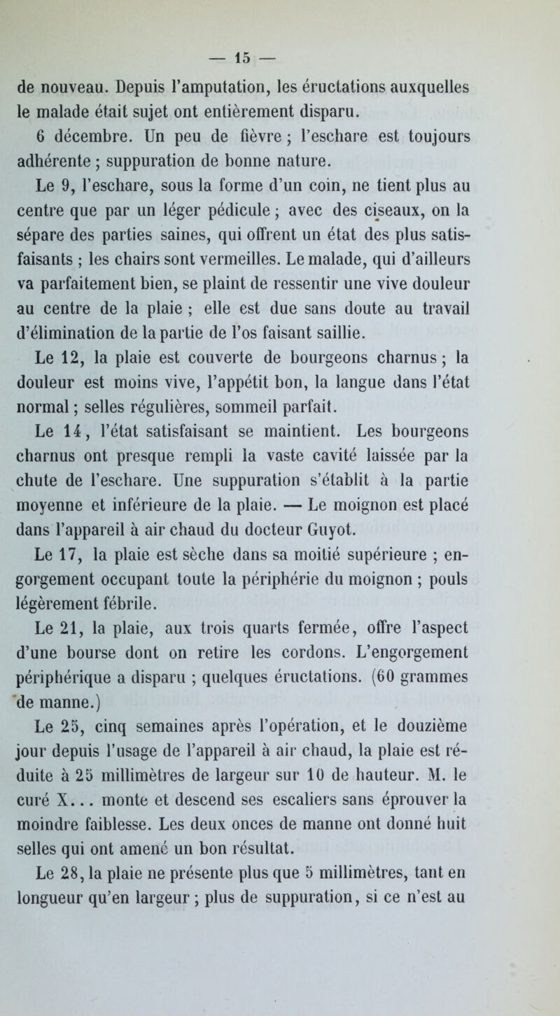 de nouveau. Depuis l’amputation, les éructations auxquelles le malade était sujet ont entièrement disparu. 6 décembre. Un peu de fièvre ; l’eschare est toujours adhérente ; suppuration de bonne nature. Le 9, l’eschare, sous la forme d’un coin, ne tient plus au centre que par un léger pédicule ; avec des ciseaux, on la sépare des parties saines, qui offrent un état des plus satis- faisants ; les chairs sont vermeilles. Le malade, qui d’ailleurs va parfaitement bien, se plaint de ressentir une vive douleur au centre de la plaie ; elle est due sans doute au travail d’élimination de la partie de l’os faisant saillie. Le 12, la plaie est couverte de bourgeons charnus; la douleur est moins vive, l’appétit bon, la langue dans l’état normal ; selles régulières, sommeil parfait. Le 14, l’état satisfaisant se maintient. Les bourgeons charnus ont presque rempli la vaste cavité laissée par la chute de l’eschare. Une suppuration s’établit à la partie moyenne et inférieure de la plaie. — Le moignon est placé dans l’appareil à air chaud du docteur Guyot. Le 17, la plaie est sèche dans sa moitié supérieure ; en- gorgement occupant toute la périphérie du moignon ; pouls légèrement fébrile. Le 21, la plaie, aux trois quarts fermée, offre l’aspect d’une bourse dont on retire les cordons. L’engorgement périphérique a disparu ; quelques éructations. (60 grammes de manne.) Le 25, cinq semaines après l’opération, et le douzième jour depuis l’usage de l’appareil à air chaud, la plaie est ré- duite à 25 millimètres de largeur sur 10 de hauteur. M. le curé X... monte et descend ses escaliers sans éprouver la moindre faiblesse. Les deux onces de manne ont donné huit selles qui ont amené un bon résultat. Le 28, la plaie ne présente plus que 5 millimètres, tant en longueur qu’en largeur ; plus de suppuration, si ce n’est au