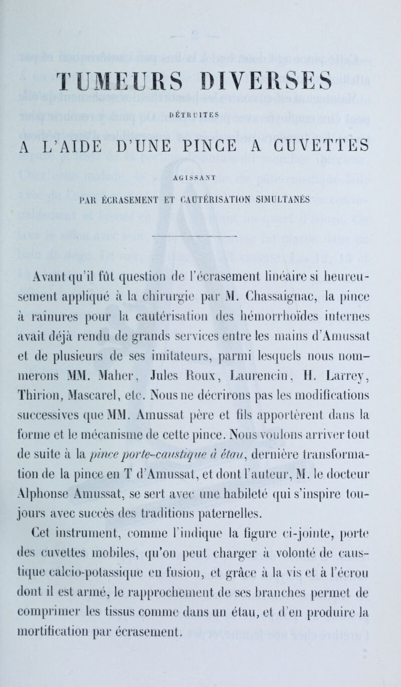 TUMEURS DIVERSES DÉTRUITES A L’AIDE D’UNE PINCE A CUVETTES AGISSANT PAR ÉCRASEMENT ET CAUTÉRISATION SIMULTANÉS Avant qu’il fût question de l’écrasement linéaire si heureu- sement appliqué à la chirurgie par M. Chassaignac, la pince à rainures pour la cautérisation des hémorrhoïdes internes avait déjà rendu de grands services entre les mains d’Amussat et de plusieurs de ses imitateurs, parmi lesquels nous nom- merons MM. Maher, Jules Roux, Laurencin, H. Larrey, Thirion, Mascarel, etc. Nous ne décrirons pas les modifications successives que MM. Ainussat père et fils apportèrent dans la forme et le mécanisme de cette pince. Nous voulons arriver tout de suite à la pince porte-caustique à étau, dernière transforma- tion de la pince en T d’Amussat, et dont l’auteur, M. le docteur Alphonse Amussat, se sert avec une habileté qui s’inspire tou* jours avec succès des traditions paternelles. Cet instrument, comme l’indique la figure ci-jointe, porte des cuvettes mobiles, qu’on peut charger à volonté de caus- tique calcio-potassique en fusion, et grâce à la vis et à l’écrou dont il est armé, le rapprochement de ses branches permet de comprimer les tissus comme dans un étau, et d’en produire la mortification par écrasement.