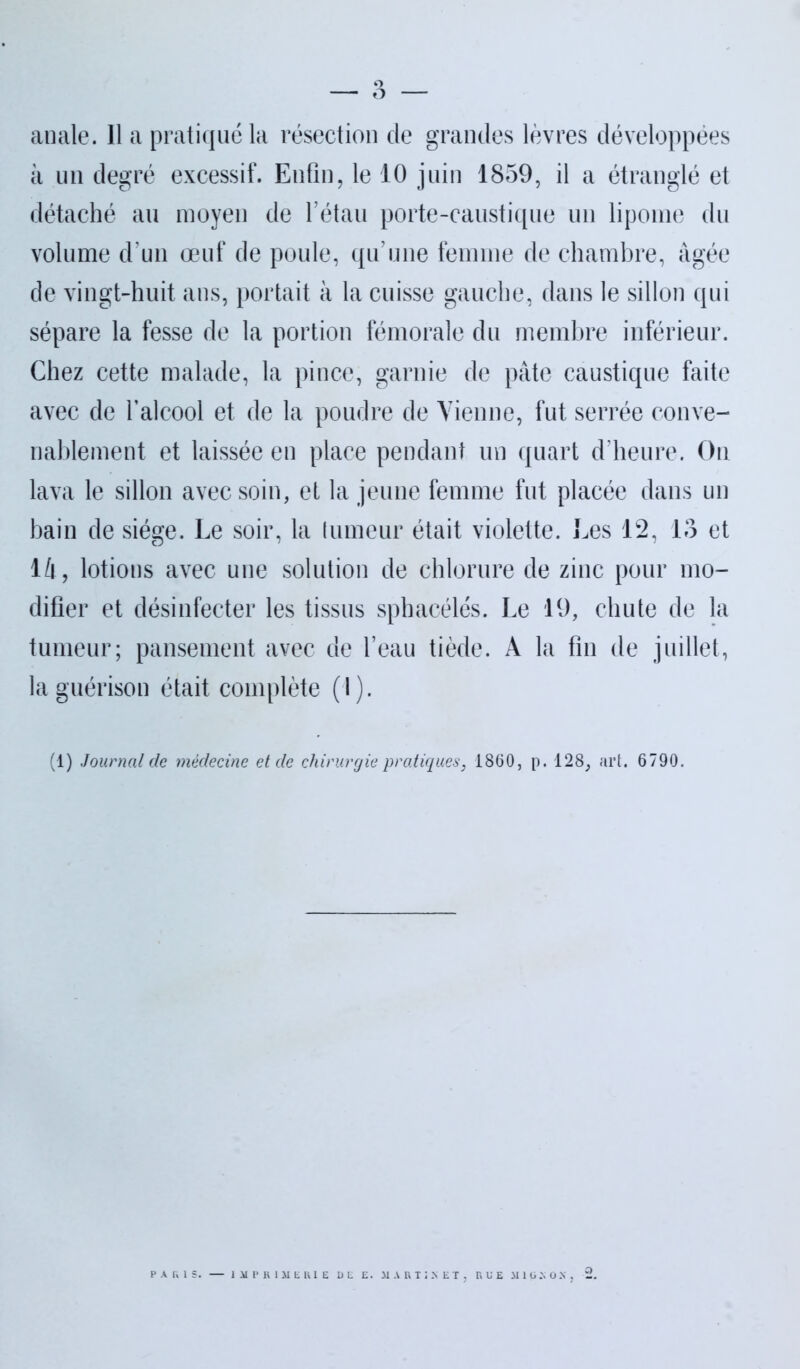 anale. Il a pratiqué la résection de grandes lèvres développées à un degré excessif. Enfin, le 10 juin 1859, il a étranglé et détaché au moyen de l’étau porte-caustique un lipome du volume d’un œuf de poule, qu’une femme de chambre, âgée de vingt-huit ans, portait à la cuisse gauche, dans le sillon qui sépare la fesse de la portion fémorale du membre inférieur. Chez cette malade, la pince, garnie de pâte caustique faite avec de l’alcool et de la poudre de Vienne, fut serrée conve- nablement et laissée en place pendant un quart d’heure. On lava le sillon avec soin, et la jeune femme fut placée dans un bain de siège. Le soir, la tumeur était violette. Les 12, 13 et là, lotions avec une solution de chlorure de zinc pour mo- difier et désinfecter les tissus sphacélés. Le 19, chute de la tumeur; pansement avec de l’eau tiède. A la fin de juillet, la guérison était complète (I). (1) Journal de médecine et de chirurgie pratiques, 1860, p. 128, art. 6790.