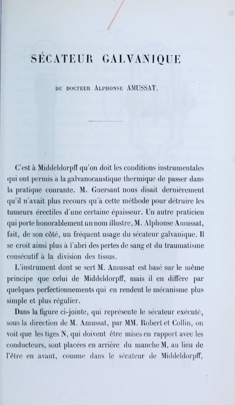 SECATEUR GALVANIQUE DU DOCTEUR ALPHONSE AMUSSAT. C’est il Middeldorpff qu’on doit les conditions instrumentales qui ont permis il lagalvanocaustique thermique de passer dans la pratique courante. M. Guersant nous disait dernièrement qu’il n’avait plus recours qu’à cette méthode pour détruire les tumeurs érectiles d une certaine épaisseur. Un autre praticien qui porte honorablement un nom illustre, M. Alphonse Amussat, fait, de son côté, un fréquent usage du sécateur galvanique. Il se croit ainsi plus à l’abri des pertes de sang et du traumatisme consécutif à la division des tissus. L’instrument dont se sert M. Amussat est basé sur le même principe que celui de Middeldorpff, mais il en diffère par quelques perfectionnements qui en rendent le mécanisme plus simple et plus régulier. Dans la figure ci-jointe, qui représente le sécateur exécuté, sous la direction de M. Amussat, par MM. Robert et Collin, on voit que les tiges N, qui doivent être mises en rapport avec les conducteurs, sont placées en arrière du manche M, au lieu de l’être en avant, comme dans le sécateur de Middeldorpff,