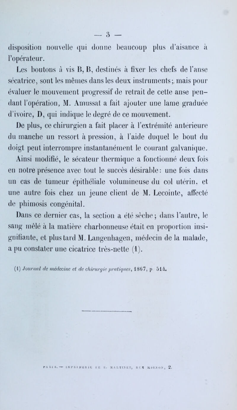 — 3 — disposition nouvelle qui donne beaucoup plus d’aisance à l’opérateur. Les boutons à vis B, B, destinés à fixer les chefs de l’anse sécatrice, sont les mêmes dans les deux instruments; mais pour évaluer le mouvement progressif de retrait de cette anse pen- dant l’opération, M. Amussat a fait ajouter une lame graduée d’ivoire, D, qui indique le degré de ce mouvement. De plus, ce chirurgien a fait placer à l’extrémité antérieure du manche un ressort à pression, à l’aide duquel le bout du doigt peut interrompre instantanément le courant galvanique. Ainsi modifié, le sécateur thermique a fonctionné deux fois en notre présence avec tout le succès désirable: une fois dans un cas de tumeur épithéliale volumineuse du col utérin, et une autre fois chez un jeune client de M. Lecointc, affecté de phimosis congénital. Dans ce dernier cas, la section a été sèche; dans l’autre, le sang mêlé à la matière charbonneuse était en proportion insi- gnifiante, et plus tard M. Langenhagen, médecin de la malade, a pu constater une cicatrice très-nette (1). (1) Journal de médecine et de chirurgie pratiques, 1867, p 514. PARIS.— Kl* RI AIGRIE GE G. MAUTISET, RIS M.IGS