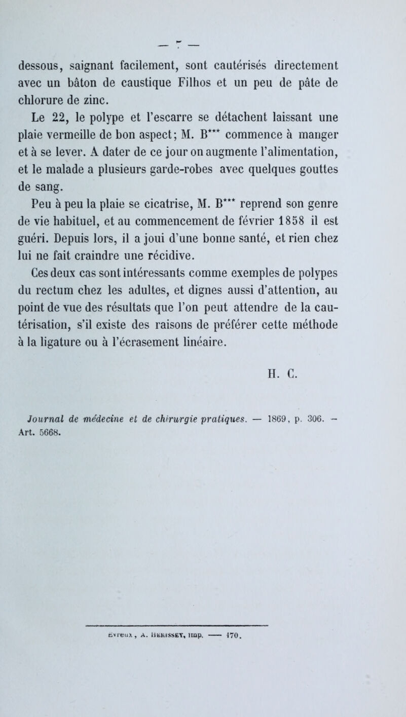 dessous, saignant facilement, sont cautérisés directement avec un bâton de caustique Filhos et un peu de pâte de chlorure de zinc. Le 22, le polype et l’escarre se détachent laissant une plaie vermeille de bon aspect ; M. B*** commence à manger et à se lever. A dater de ce jour on augmente l’alimentation, et le malade a plusieurs garde-robes avec quelques gouttes de sang. Peu à peu la plaie se cicatrise, M. B*** reprend son genre de vie habituel, et au commencement de février 1858 il est guéri. Depuis lors, il a joui d’une bonne santé, et rien chez lui ne fait craindre une récidive. Ces deux cas sont intéressants comme exemples de polypes du rectum chez les adultes, et dignes aussi d’attention, au point de vue des résultats que l’on peut attendre de la cau- térisation, s’il existe des raisons de préférer cette méthode à la ligature ou à l’écrasement linéaire. H. C. Journal de médecine et de chirurgie pratiques. — 1869, p. 306. — Art. 5668. cvreux, A. Hbhisset, împ. 170.