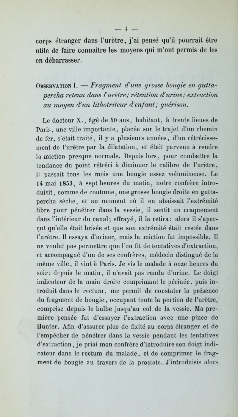 corps étranger dans l’urètre, j’ai pensé qu’il pourrait être utile de faire connaître les moyens qui m’ont permis de les en débarrasser. Observation 1. — Fragment dune grosse bougie en gutta- percha retenu dans ïurètre; rétention durine ; extraction au moyen dun lithotriteur d enfant; guérison. Le docteur X., âgé de 40 ans, habitant, à trente lieues de Paris, une ville importante, placée sur le trajet d’un chemin de fer, s’était traité, il y a plusieurs années, d’un rétrécisse- ment de l’urètre par la dilatation, et était parvenu à rendre la miction presque normale. Depuis lors, pour combattre la tendance du point rétréci à diminuer le calibre de l’urètre, il passait tous les mois une bougie assez volumineuse. Le 14 mai 1853, à sept heures du matin, notre confrère intro- duisit, comme de coutume, une grosse bougie droite en gutta- percha sèche, et au moment où il en abaissait l’extrémité libre pour pénétrer dans la vessie, il sentit un craquement dans l’intérieur du canal; effrayé, il la retira; alors il s’aper- çut qu’elle était brisée et que son extrémité était restée dans l’urètre. Il essaya d’uriner, mais la miction fut impossible. Il ne voulut pas permettre que l’on fît de tentatives d’extraction, et accompagné d’un de ses confrères, médecin distingué de la même ville, il vint à Paris. Je vis le malade à onze heures du soir; depuis le matin, il n’avait pas rendu d’urine. Le doigt indicateur de la main droite comprimant le périnée, puis in- troduit dans le rectum, me permit de constater la présence du fragment de bougie, occupant toute la portion de l’urètre, comprise depuis le bulbe jusqu’au col de la vessie. Ma pre- mière pensée fut d’essayer l’extraction avec une pince de Hunter. Afin d’assurer plus de fixité au corps étranger et de l’empêcher de pénétrer dans la vessie pendant les tentatives d’extraction, je priai mon confrère d’introduire son doigt indi- cateur dans le rectum du malade, et de comprimer le frag- ment de bougie au travers de la proslate. J’introduisis alors