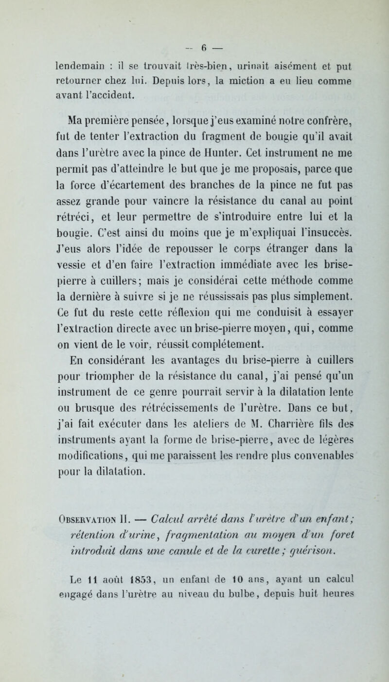 lendemain : il se trouvait irès-bien, urinait aisément et put retourner chez lui. Depuis lors, la miction a eu lieu comme avant l’accident. Ma première pensée, lorsque j’eus examiné notre confrère, fut de tenter l’extraction du fragment de bougie qu’il avait dans l’urètre avec la pince de Hunter. Cet instrument ne me permit pas d’atteindre le but que je me proposais, parce que la force d’écartement des branches de la pince ne fut pas assez grande pour vaincre la résistance du canal au point rétréci, et leur permettre de s’introduire entre lui et la bougie. C’est ainsi du moins que je m’expliquai l’insuccès. J’eus alors l’idée de repousser le corps étranger dans la vessie et d’en faire l’extraction immédiate avec les brise- pierre à cuillers; mais je considérai cette méthode comme la dernière à suivre si je ne réussissais pas plus simplement. Ce fut du reste cette réflexion qui me conduisit à essayer l’extraction directe avec un brise-pierre moyen, qui, comme on vient de le voir, réussit complètement. En considérant les avantages du brise-pierre à cuillers pour triompher de la résistance du canal, j’ai pensé qu’un instrument de ce genre pourrait servir à la dilatation lente ou brusque des rétrécissements de l’urètre. Dans ce but, j’ai fait exécuter dans les ateliers de M. Charrière fils des instruments ayant la forme de brise-pierre, avec de légères modifications, qui me paraissent les rendre plus convenables pour la dilatation. Observation 11. — Calcul arrêté dans l’urètre d’un enfant; rétention d’urine, fragmentation au moyen d’un foret introduit dans une canule et de la curette ; guérison. Le 11 août 1853, un enfanl de 10 ans, ayant un calcul engagé dans l’urètre au niveau du bulbe, depuis huit heures