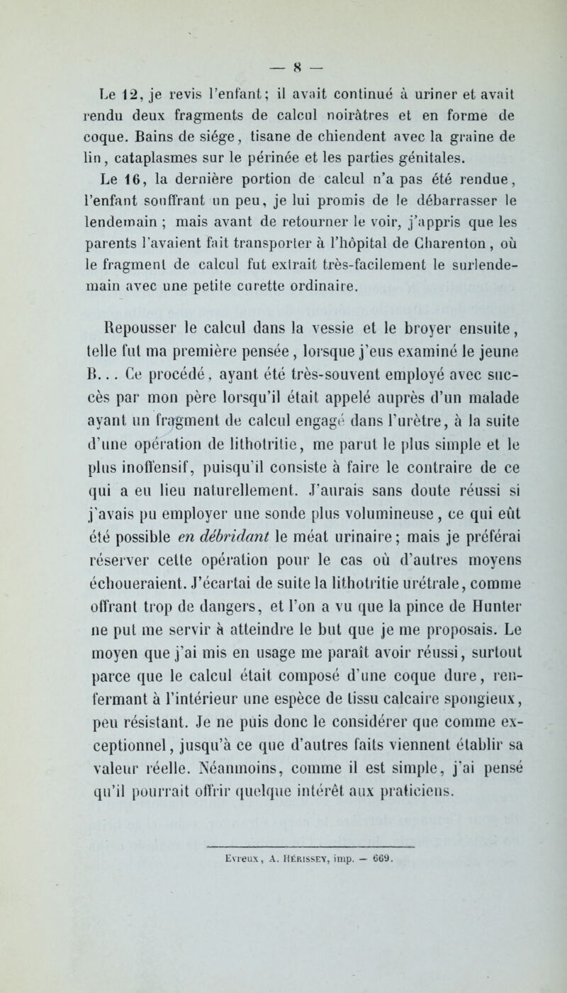Le 12, je revis l’enfant; il avait continué à uriner et avait rendu deux fragments de calcul noirâtres et en forme de coque. Bains de siège, tisane de chiendent avec la graine de lin, cataplasmes sur le périnée et les parties génitales. Le 16, la dernière portion de calcul n’a pas été rendue, l’enfant souffrant un peu, je lui promis de le débarrasser le lendemain ; mais avant de retourner le voir, j’appris que les parents l’avaient fait transporter à l’hôpital de Charenton , où le fragment de calcul fut extrait très-facilement le surlende- main avec une petite curette ordinaire. Repousser le calcul dans la vessie et le broyer ensuite, telle fut nia première pensée, lorsque j’eus examiné le jeune B... Ce procédé, ayant été très-souvent employé avec suc- cès par mon père lorsqu’il était appelé auprès d’un malade ayant un fragment de calcul engagé dans l’urètre, à la suite d’une opération de lithotritie, me parut le plus simple et le plus inoffensif, puisqu'il consiste à faire le contraire de ce qui a eu lieu naturellement. J’aurais sans doute réussi si j’avais pu employer une sonde plus volumineuse, ce qui eût été possible en débridant le méat urinaire; mais je préférai réserver cette opération pour le cas où d’autres moyens échoueraient. J’écartai de suite la lithotritie urétrale, comme offrant trop de dangers, et l’on a vu que la pince de Hunter ne put me servir à atteindre le but que je me proposais. Le moyen que j’ai mis en usage me paraît avoir réussi, surtout parce que le calcul était composé d’une coque dure, ren- fermant à l’intérieur une espèce de tissu calcaire spongieux, peu résistant. Je ne puis donc le considérer que comme ex- ceptionnel , jusqu’à ce que d’autres faits viennent établir sa valeur réelle. Néanmoins, comme il est simple, j’ai pensé qu’il pourrait offrir quelque intérêt aux praticiens. Evreux, A. Hérissey, imp. — 669.
