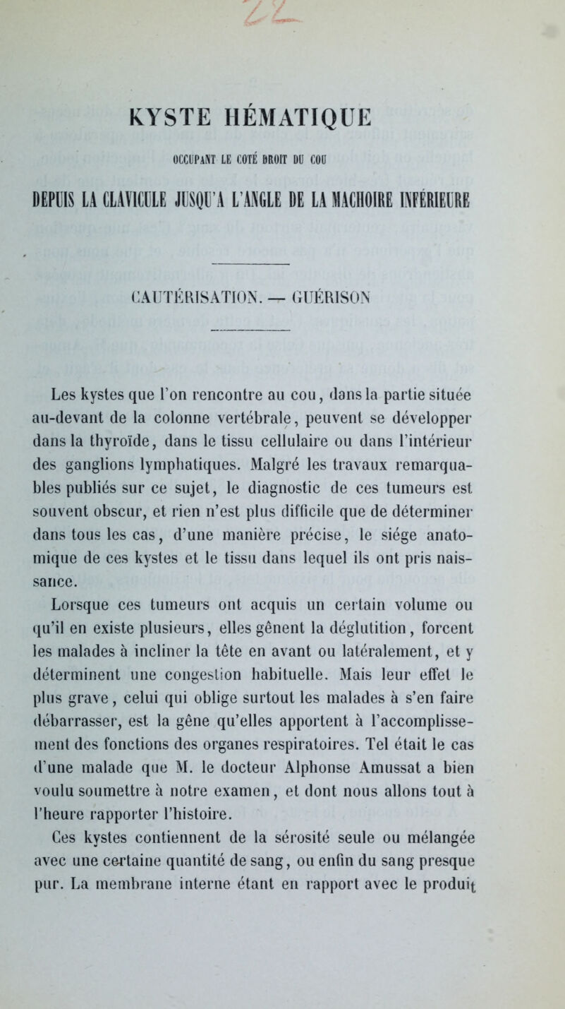 KYSTE HÉMATIQUE OCCUPANT le coté droit du cou DEPUIS LA CLAVICULE JUSQU’A L’ANGLE DE LA MACHOIRE INFERIEURE CAUTÉRISATION. — GUÉRISON Les kystes que l’on rencontre au cou, dans la partie située au-devant de la colonne vertébrale, peuvent se développer dans la thyroïde, dans le tissu cellulaire ou dans l’intérieur des ganglions lymphatiques. Malgré les travaux remarqua- bles publiés sur ce sujet, le diagnostic de ces tumeurs est souvent obscur, et rien n’est plus difficile que de déterminer dans tous les cas, d’une manière précise, le siège anato- mique de ces kystes et le tissu dans lequel ils ont pris nais- sance. Lorsque ces tumeurs ont acquis un certain volume ou qu’il en existe plusieurs, elles gênent la déglutition, forcent les malades à incliner la tête en avant ou latéralement, et y déterminent une congestion habituelle. Mais leur effet le plus grave, celui qui oblige surtout les malades à s’en faire débarrasser, est la gêne qu’elles apportent à l’accomplisse- ment des fonctions des organes respiratoires. Tel était le cas d’une malade que M. le docteur Alphonse Amussat a bien voulu soumettre à notre examen, et dont nous allons tout à l’heure rapporter l’histoire. Ces kystes contiennent de la sérosité seule ou mélangée avec une certaine quantité de sang, ou enfin du sang presque pur. La membrane interne étant en rapport avec le produit