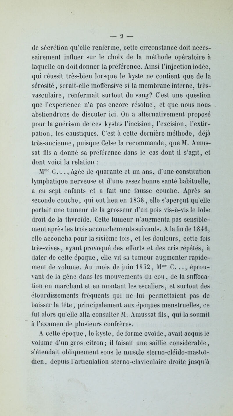 — 2 — de sécrétion qu’elle renferme, cette circonstance doit néces- sairement influer sur le choix de la méthode opératoire à laquelle on doit donner la préférence. Ainsi l’injection iodée, qui réussit très-bien lorsque le kyste ne contient que de la sérosité, serait-elle inoffensive si la membrane interne, très- vasculaire, renfermait surtout du sang? C’est une question que l’expérience n’a pas encore résolue, et que nous nous abstiendrons de discuter ici. On a alternativement proposé pour la guérison de ces kystes l’incision, l’excision, l’extir- pation, les caustiques. C’est à cette dernière méthode, déjà très-ancienne, puisque Celse la recommande, que M. Amus- sat fils a donné sa préférence dans le cas dont il s’agit, et dont voici la relation : Mme C..., âgée de quarante et un ans, d’une constitution lymphatique nerveuse et d’une assez bonne santé habituelle, a eu sept enfants et a fait une fausse couche. Après sa seconde couche, qui eut lieu en 1838 , elle s’aperçut qu’elle portait une tumeur de la grosseur d’un pois vis-à-vis le lobe droit de la thyroïde. Cette tumeur n’augmenta pas sensible- ment après les trois accouchements suivants. A la fin de 1846, elle accoucha pour la sixième fois, et les douleurs, cette fois très-vives, ayant provoqué des efforts et des cris répétés, à dater de cette époque, elle vit sa tumeur augmenter rapide- ment de volume. Au mois de juin 1852, Mme C..éprou- vant de la gêne dans les mouvements du cou, de la suffoca- tion en marchant et en montant les escaliers, et surtout des étourdissements fréquents qui ne lui permettaient pas de baisser la tête, principalement aux époques menstruelles, ce fut alors qu’elle alla consulter M. Amussat. fils, qui la soumit à l’examen de plusieurs confrères. A cette époque, le kyste, de forme ovoïde, avait acquis le volume d’un gros citron; il faisait une saillie considérable, s’étendait obliquement sous le muscle sterno-cléido-mastoï- dien, depuis l’articulation sterno-claviculaire droite jusqu’à