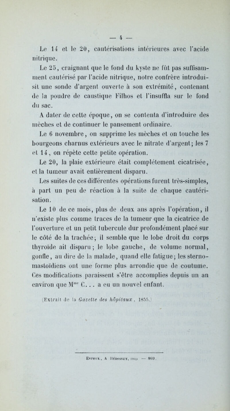 Le 14 et le 20, cautérisations intérieures avec l’acide nitrique. Le 25, craignant que le fond du kyste ne fût pas suffisam- ment cautérisé par l’acide nitrique, notre confrère introdui- sit une sonde d’argent ouverte à son extrémité, contenant de la poudre de caustique Filhos et l’insuffla sur le fond du sac. A dater de cette époque, on se contenta d’introduire des mèches et de continuer le pansement ordinaire. Le 6 novembre, on supprime les mèches et on touche les bourgeons charnus extérieurs avec le nitrate d’argent; les 7 et 14, on répète cette petite opération. Le 20, la plaie extérieure était complètement cicatrisée, et la tumeur avait entièrement disparu. Les suites de ces différentes opérations furent très-simples, à part un peu de réaction à la suite de chaque cautéri- sation. Le 10 de ce mois, plus de deux ans après l’opération, il n’existe plus comme traces de la tumeur que la cicatrice de l’ouverture et un petit tubercule dur profondément placé sur le côté de la trachée; il semble que le lobe droit du corps thyroïde ait disparu; le lobe gauche, de volume normal, gonfle, au dire de la malade, quand elle fatigue; les sterno- mastoïdiens ont une forme plus arrondie que de coutume. Ces modifications paraissent s’être accomplies depuis un an environ que Mme C... a eu un nouvel enfant. (Extrait de la Gazette des hôpitaux, 1855.) Evreux, A Mkiwssey, mi|> — 869.