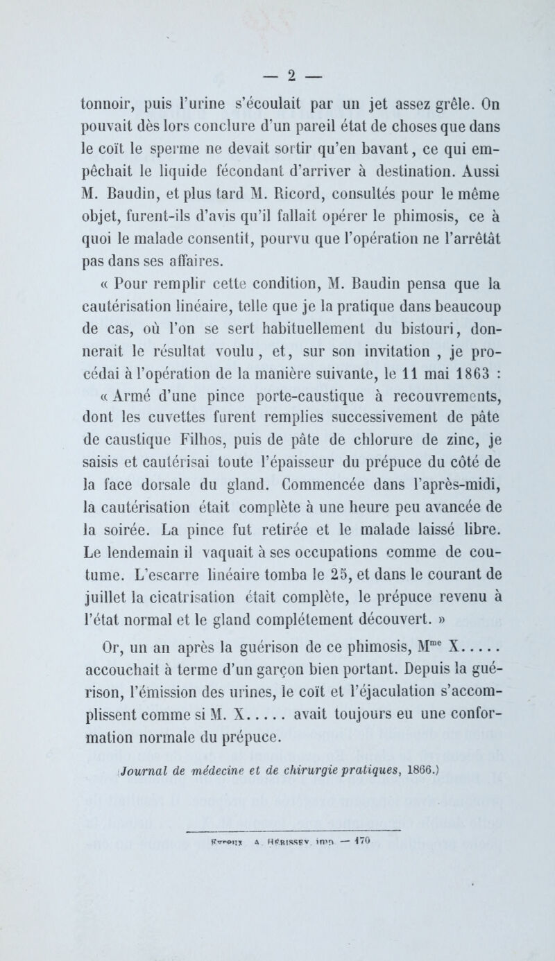 tonnoir, puis l’urine s’écoulait par un jet assez grêle. On pouvait dès lors conclure d’un pareil état de choses que dans le coït le sperme ne devait sortir qu’en bavant, ce qui em- pêchait le liquide fécondant d’arriver à destination. Aussi M. Baudin, et plus tard M. Ricord, consultés pour le même objet, furent-ils d’avis qu’il fallait opérer le phimosis, ce à quoi le malade consentit, pourvu que l’opération ne l’arrêtât pas dans ses affaires. « Pour remplir cette condition, M. Baudin pensa que la cautérisation linéaire, telle que je la pratique dans beaucoup de cas, où l’on se sert habituellement du bistouri, don- nerait le résultat voulu , et, sur son invitation , je pro- cédai à l’opération de la manière suivante, le 11 mai 1863 : « Armé d’une pince porte-caustique à recouvrements, dont les cuvettes furent remplies successivement de pâte de caustique Filhos, puis de pâte de chlorure de zinc, je saisis et cautérisai toute l’épaisseur du prépuce du côté de la face dorsale du gland. Commencée dans l’après-midi, la cautérisation était complète à une heure peu avancée de la soirée. La pince fut retirée et le malade laissé libre. Le lendemain il vaquait à ses occupations comme de cou- tume. L’escarre linéaire tomba le 25, et dans le courant de juillet la cicatrisation était complète, le prépuce revenu à l’état normal et le gland complètement découvert. » Or, un an après la guérison de ce phimosis, Mme X accouchait à terme d’un garçon bien portant. Depuis la gué- rison, l’émission des urines, le coït et l’éjaculation s’accom- plissent comme si M. X avait toujours eu une confor- mation normale du prépuce. Journal de médecine et de chirurgie pratiques, 1866.) a h^rissev. in»n — 170