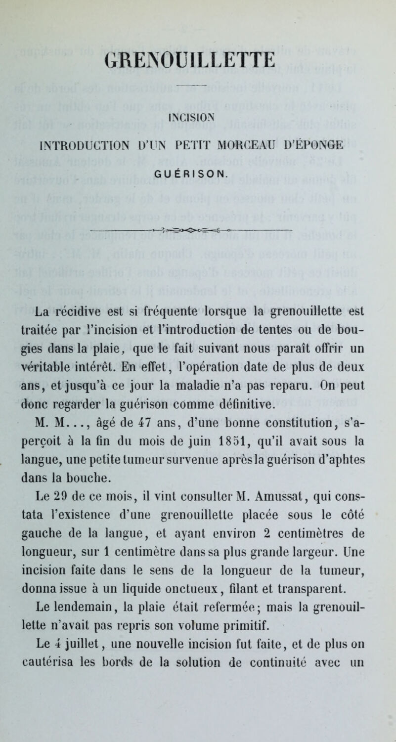 GRENOUILLETTE INCISION INTRODUCTION D’UN PETIT MORCEAU D’ÉPONGE GUÉRISON. La récidive est si fréquente lorsque la grenouillette est traitée par l’incision et l’introduction de tentes ou de bou- gies dans la plaie, que le fait suivant nous paraît offrir un véritable intérêt. En effet, l’opération date de plus de deux ans, et jusqu’à ce jour la maladie n’a pas reparu. On peut donc regarder la guérison comme définitive. M. M..., âgé de 47 ans, d’une bonne constitution, s’a- perçoit à la fin du mois de juin 1851, qu’il avait sous la langue, une petite tumeur survenue apres la guérison d’aphtes dans la bouche. Le 29 de ce mois, il vint consulter M. Amussat, qui cons- tata l’existence d’une grenouillette placée sous le côté gauche de la langue, et ayant environ 2 centimètres de longueur, sur 1 centimètre dans sa plus grande largeur. Une incision faite dans le sens de la longueur de la tumeur, donna issue à un liquide onctueux, filant et transparent. Le lendemain, la plaie était refermée; mais la grenouil- lette n’avait pas repris son volume primitif. Le 4 juillet, une nouvelle incision fut faite, et de plus on cautérisa les bords de la solution de continuité avec un